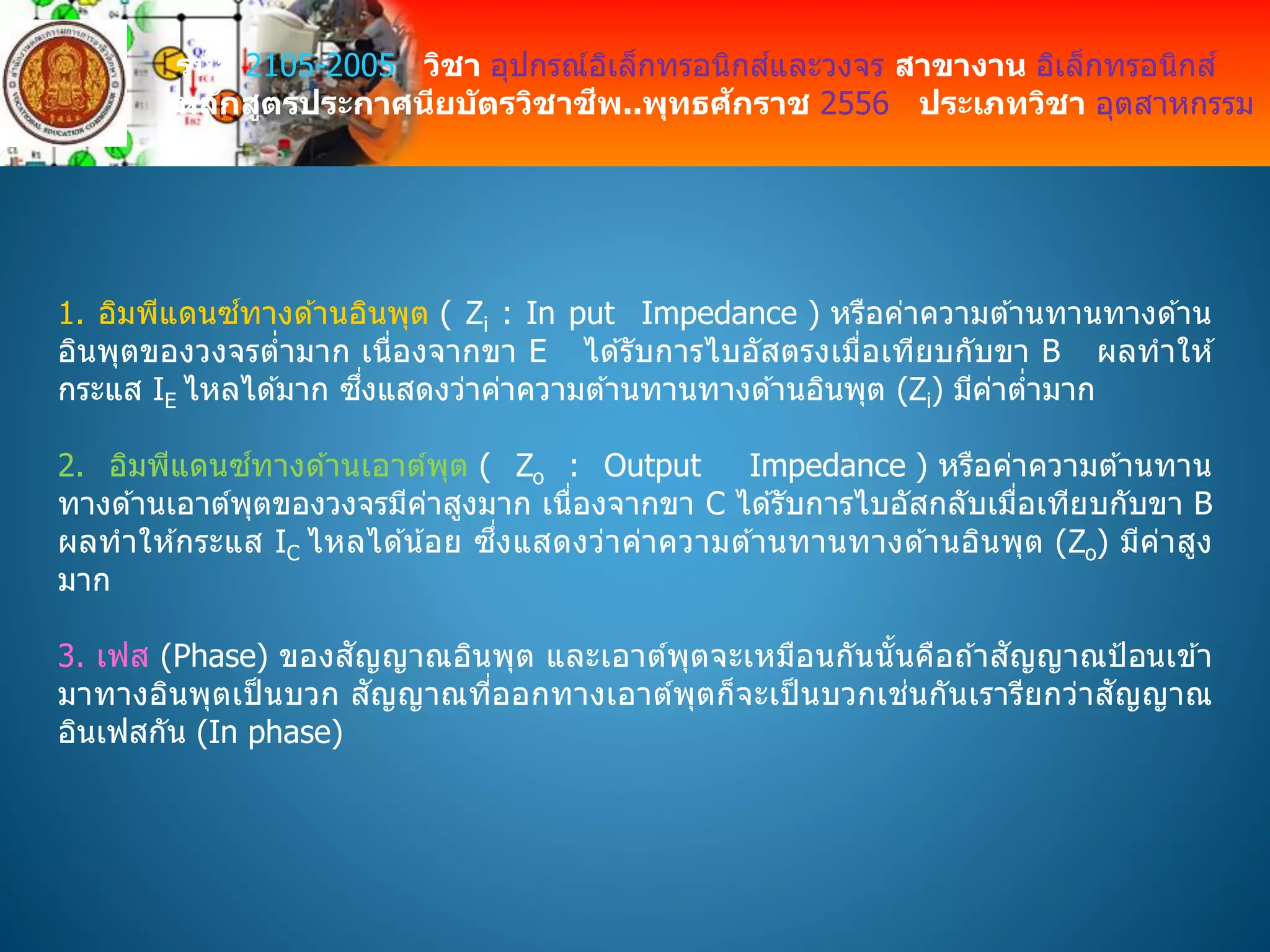 รหัส 2105-2005 วิชา อุปกรณ์อิเล็กทรอนิกส์และวงจร สาขางาน อิเล็กทรอนิกส์
หลักสูตรประกาศนียบัตรวิชาชีพ..พุทธศักราช 2556 ประเภทวิชา อุตสาหกรรม
1. อิมพีแดนซ์ทางด ้านอินพุต ( Zi : In put Impedance ) หรือค่าความต ้านทานทางด ้าน
อินพุตของวงจรต่ามาก เนื่องจากขา E ได ้รับการไบอัสตรงเมื่อเทียบกับขา B ผลทาให ้
กระแส IE ไหลได ้มาก ซึ่งแสดงว่าค่าความต ้านทานทางด ้านอินพุต (Zi) มีค่าต่ามาก
2. อิมพีแดนซ์ทางด ้านเอาต์พุต ( Zo : Output Impedance ) หรือค่าความต ้านทาน
ทางด ้านเอาต์พุตของวงจรมีค่าสูงมาก เนื่องจากขา C ได ้รับการไบอัสกลับเมื่อเทียบกับขา B
ผลทาให ้กระแส IC ไหลได ้น้อย ซึ่งแสดงว่าค่าความต ้านทานทางด ้านอินพุต (Zo) มีค่าสูง
มาก
3. เฟส (Phase) ของสัญญาณอินพุต และเอาต์พุตจะเหมือนกันนั้นคือถ ้าสัญญาณป้อนเข ้า
มาทางอินพุตเป็ นบวก สัญญาณที่ออกทางเอาต์พุตก็จะเป็ นบวกเช่นกันเรารียกว่าสัญญาณ
อินเฟสกัน (In phase)
 