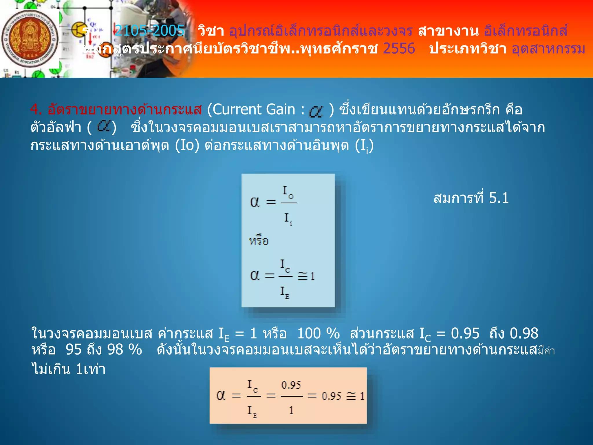 รหัส 2105-2005 วิชา อุปกรณ์อิเล็กทรอนิกส์และวงจร สาขางาน อิเล็กทรอนิกส์
หลักสูตรประกาศนียบัตรวิชาชีพ..พุทธศักราช 2556 ประเภทวิชา อุตสาหกรรม
4. อัตราขยายทางด ้านกระแส (Current Gain : ) ซึ่งเขียนแทนด ้วยอักษรกรีก คือ
ตัวอัลฟ่ า ( ) ซึ่งในวงจรคอมมอนเบสเราสามารถหาอัตราการขยายทางกระแสได ้จาก
กระแสทางด ้านเอาต์พุต (Io) ต่อกระแสทางด ้านอินพุต (Ii)
สมการที่ 5.1
ในวงจรคอมมอนเบส ค่ากระแส IE = 1 หรือ 100 % ส่วนกระแส IC = 0.95 ถึง 0.98
หรือ 95 ถึง 98 % ดังนั้นในวงจรคอมมอนเบสจะเห็นได ้ว่าอัตราขยายทางด ้านกระแสมีค่า
ไม่เกิน 1เท่า
 