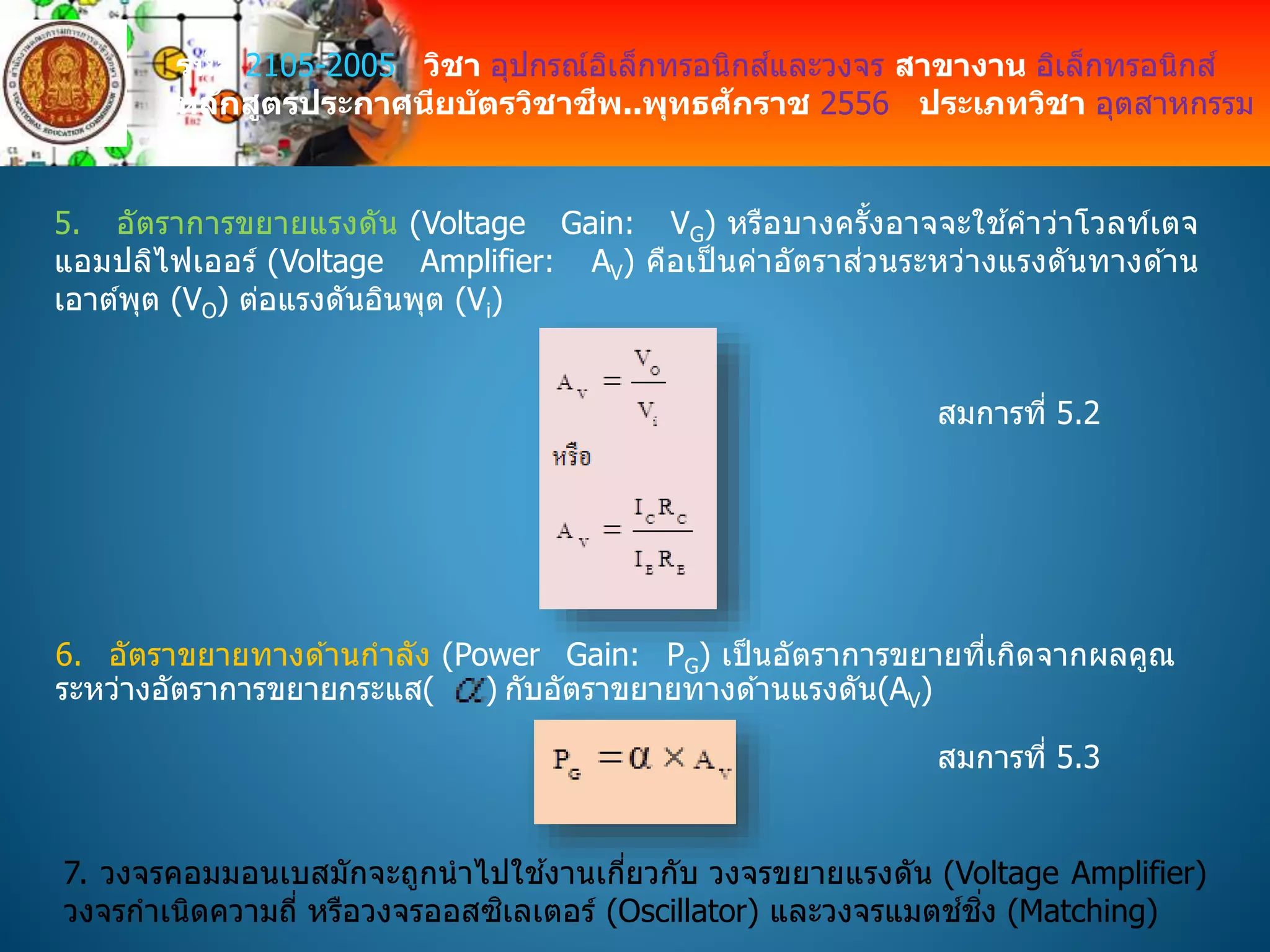 รหัส 2105-2005 วิชา อุปกรณ์อิเล็กทรอนิกส์และวงจร สาขางาน อิเล็กทรอนิกส์
หลักสูตรประกาศนียบัตรวิชาชีพ..พุทธศักราช 2556 ประเภทวิชา อุตสาหกรรม
5. อัตราการขยายแรงดัน (Voltage Gain: VG) หรือบางครั้งอาจจะใช ้คาว่าโวลท์เตจ
แอมปลิไฟเออร์ (Voltage Amplifier: AV) คือเป็ นค่าอัตราส่วนระหว่างแรงดันทางด ้าน
เอาต์พุต (VO) ต่อแรงดันอินพุต (Vi)
สมการที่ 5.2
6. อัตราขยายทางด ้านกาลัง (Power Gain: PG) เป็นอัตราการขยายที่เกิดจากผลคูณ
ระหว่างอัตราการขยายกระแส( ) กับอัตราขยายทางด ้านแรงดัน(AV)
สมการที่ 5.3
7. วงจรคอมมอนเบสมักจะถูกนาไปใช ้งานเกี่ยวกับ วงจรขยายแรงดัน (Voltage Amplifier)
วงจรกาเนิดความถี่ หรือวงจรออสซิเลเตอร์ (Oscillator) และวงจรแมตช์ชิ่ง (Matching)
 