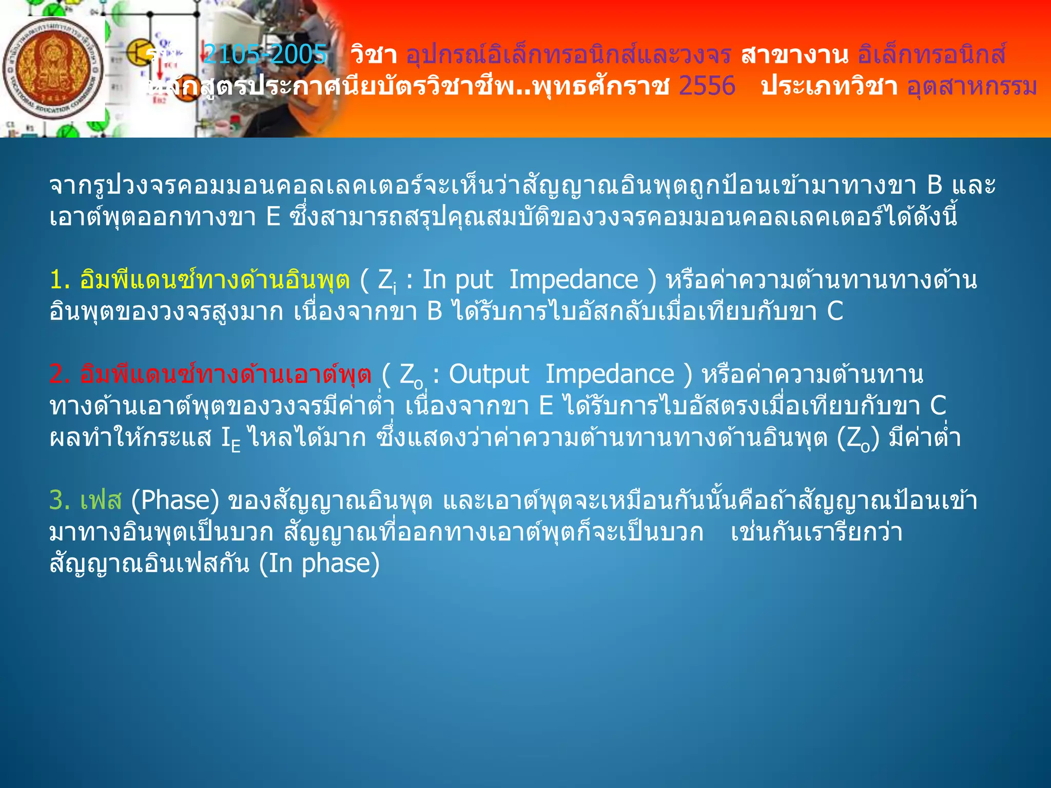 รหัส 2105-2005 วิชา อุปกรณ์อิเล็กทรอนิกส์และวงจร สาขางาน อิเล็กทรอนิกส์
หลักสูตรประกาศนียบัตรวิชาชีพ..พุทธศักราช 2556 ประเภทวิชา อุตสาหกรรม
จากรูปวงจรคอมมอนคอลเลคเตอร์จะเห็นว่าสัญญาณอินพุตถูกป้อนเข ้ามาทางขา B และ
เอาต์พุตออกทางขา E ซึ่งสามารถสรุปคุณสมบัติของวงจรคอมมอนคอลเลคเตอร์ได ้ดังนี้
1. อิมพีแดนซ์ทางด ้านอินพุต ( Zi : In put Impedance ) หรือค่าความต ้านทานทางด ้าน
อินพุตของวงจรสูงมาก เนื่องจากขา B ได ้รับการไบอัสกลับเมื่อเทียบกับขา C
2. อิมพีแดนซ์ทางด ้านเอาต์พุต ( Zo : Output Impedance ) หรือค่าความต ้านทาน
ทางด ้านเอาต์พุตของวงจรมีค่าต่า เนื่องจากขา E ได ้รับการไบอัสตรงเมื่อเทียบกับขา C
ผลทาให ้กระแส IE ไหลได ้มาก ซึ่งแสดงว่าค่าความต ้านทานทางด ้านอินพุต (Zo) มีค่าต่า
3. เฟส (Phase) ของสัญญาณอินพุต และเอาต์พุตจะเหมือนกันนั้นคือถ ้าสัญญาณป้อนเข ้า
มาทางอินพุตเป็นบวก สัญญาณที่ออกทางเอาต์พุตก็จะเป็นบวก เช่นกันเรารียกว่า
สัญญาณอินเฟสกัน (In phase)
 