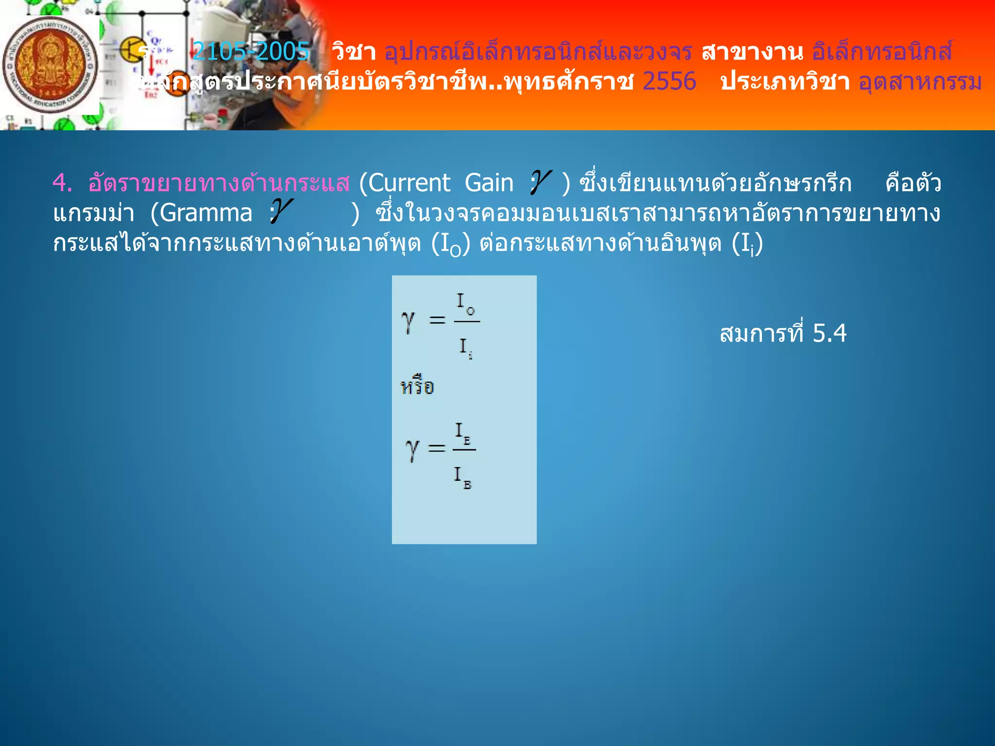 รหัส 2105-2005 วิชา อุปกรณ์อิเล็กทรอนิกส์และวงจร สาขางาน อิเล็กทรอนิกส์
หลักสูตรประกาศนียบัตรวิชาชีพ..พุทธศักราช 2556 ประเภทวิชา อุตสาหกรรม
4. อัตราขยายทางด ้านกระแส (Current Gain : ) ซึ่งเขียนแทนด ้วยอักษรกรีก คือตัว
แกรมม่า (Gramma : ) ซึ่งในวงจรคอมมอนเบสเราสามารถหาอัตราการขยายทาง
กระแสได ้จากกระแสทางด ้านเอาต์พุต (IO) ต่อกระแสทางด ้านอินพุต (Ii)


สมการที่ 5.4
 