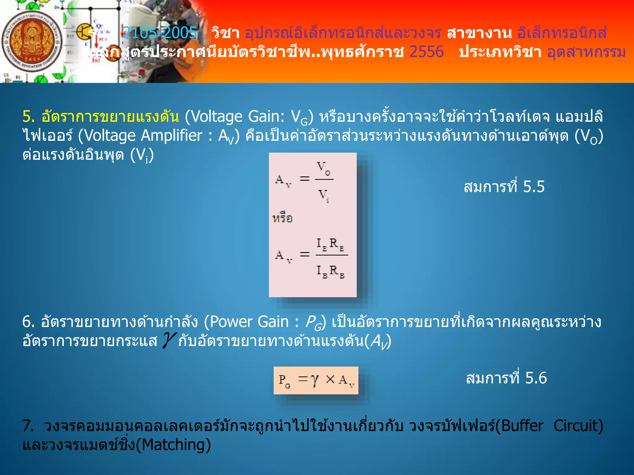 รหัส 2105-2005 วิชา อุปกรณ์อิเล็กทรอนิกส์และวงจร สาขางาน อิเล็กทรอนิกส์
หลักสูตรประกาศนียบัตรวิชาชีพ..พุทธศักราช 2556 ประเภทวิชา อุตสาหกรรม
5. อัตราการขยายแรงดัน (Voltage Gain: VG) หรือบางครั้งอาจจะใช ้คาว่าโวลท์เตจ แอมปลิ
ไฟเออร์ (Voltage Amplifier : AV) คือเป็นค่าอัตราส่วนระหว่างแรงดันทางด ้านเอาต์พุต (VO)
ต่อแรงดันอินพุต (Vi)
สมการที่ 5.5
6. อัตราขยายทางด ้านกาลัง (Power Gain : PG) เป็นอัตราการขยายที่เกิดจากผลคูณระหว่าง
อัตราการขยายกระแส กับอัตราขยายทางด ้านแรงดัน(AV)
สมการที่ 5.6
7. วงจรคอมมอนคอลเลคเตอร์มักจะถูกนาไปใช ้งานเกี่ยวกับ วงจรบัฟเฟอร์(Buffer Circuit)
และวงจรแมตช์ชิ่ง(Matching)
 