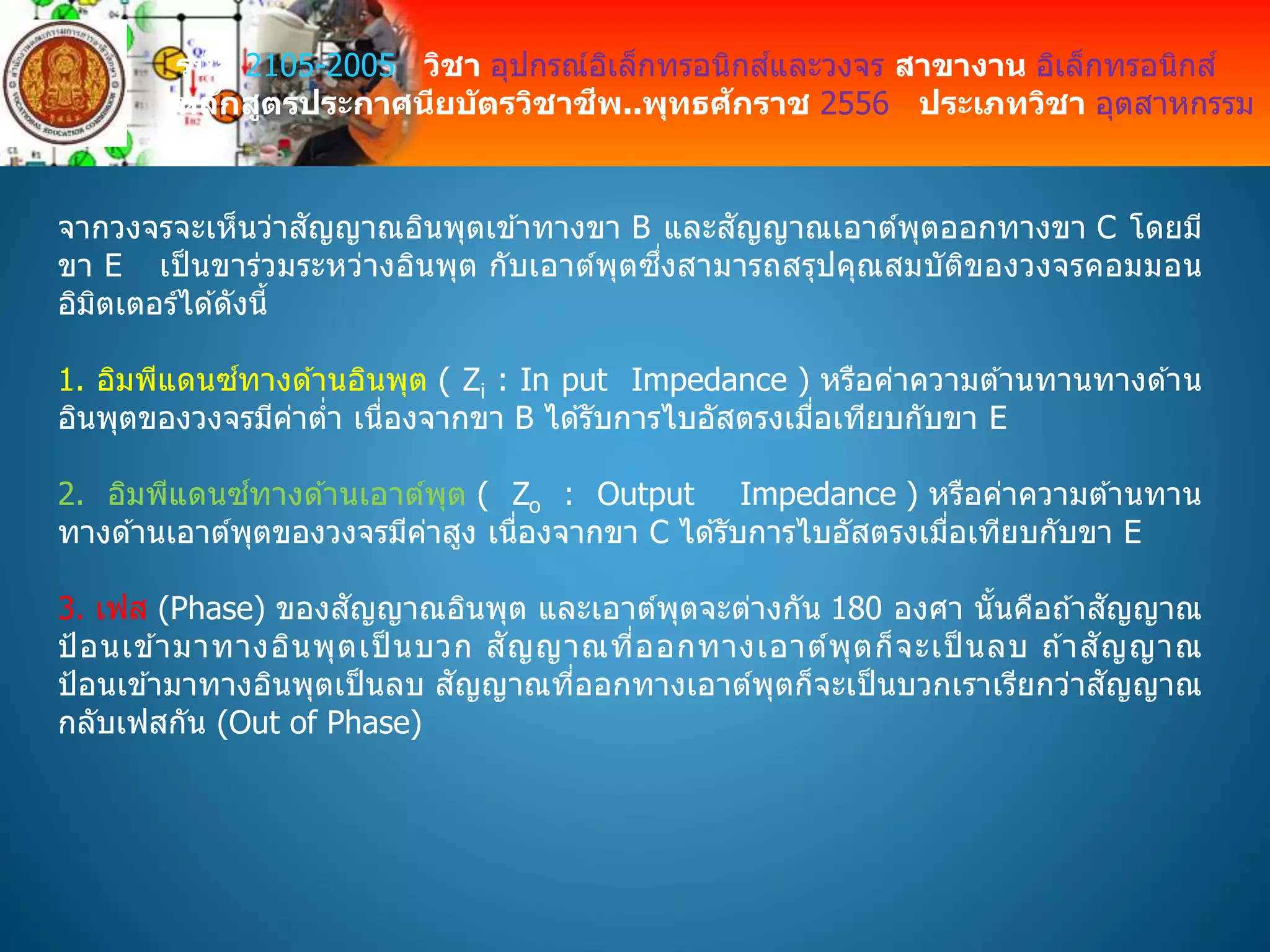 รหัส 2105-2005 วิชา อุปกรณ์อิเล็กทรอนิกส์และวงจร สาขางาน อิเล็กทรอนิกส์
หลักสูตรประกาศนียบัตรวิชาชีพ..พุทธศักราช 2556 ประเภทวิชา อุตสาหกรรม
จากวงจรจะเห็นว่าสัญญาณอินพุตเข ้าทางขา B และสัญญาณเอาต์พุตออกทางขา C โดยมี
ขา E เป็ นขาร่วมระหว่างอินพุต กับเอาต์พุตซึ่งสามารถสรุปคุณสมบัติของวงจรคอมมอน
อิมิตเตอร์ได ้ดังนี้
1. อิมพีแดนซ์ทางด ้านอินพุต ( Zi : In put Impedance ) หรือค่าความต ้านทานทางด ้าน
อินพุตของวงจรมีค่าต่า เนื่องจากขา B ได ้รับการไบอัสตรงเมื่อเทียบกับขา E
2. อิมพีแดนซ์ทางด ้านเอาต์พุต ( Zo : Output Impedance ) หรือค่าความต ้านทาน
ทางด ้านเอาต์พุตของวงจรมีค่าสูง เนื่องจากขา C ได ้รับการไบอัสตรงเมื่อเทียบกับขา E
3. เฟส (Phase) ของสัญญาณอินพุต และเอาต์พุตจะต่างกัน 180 องศา นั้นคือถ ้าสัญญาณ
ป้อนเข ้ามาทางอินพุตเป็ นบวก สัญญาณที่ออกทางเอาต์พุตก็จะเป็ นลบ ถ ้าสัญญาณ
ป้อนเข ้ามาทางอินพุตเป็นลบ สัญญาณที่ออกทางเอาต์พุตก็จะเป็นบวกเราเรียกว่าสัญญาณ
กลับเฟสกัน (Out of Phase)
 