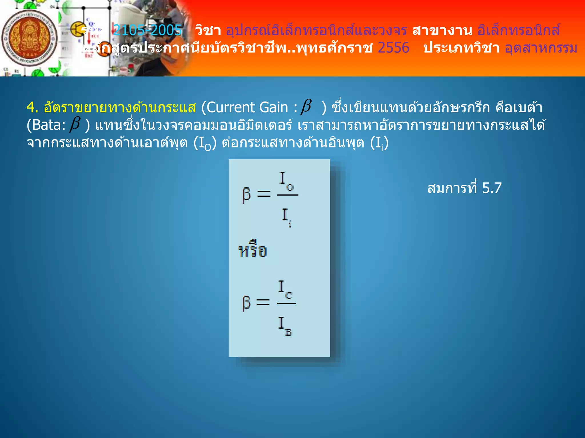 รหัส 2105-2005 วิชา อุปกรณ์อิเล็กทรอนิกส์และวงจร สาขางาน อิเล็กทรอนิกส์
หลักสูตรประกาศนียบัตรวิชาชีพ..พุทธศักราช 2556 ประเภทวิชา อุตสาหกรรม
4. อัตราขยายทางด ้านกระแส (Current Gain : ) ซึ่งเขียนแทนด ้วยอักษรกรีก คือเบต ้า
(Bata: ) แทนซึ่งในวงจรคอมมอนอิมิตเตอร์ เราสามารถหาอัตราการขยายทางกระแสได ้
จากกระแสทางด ้านเอาต์พุต (IO) ต่อกระแสทางด ้านอินพุต (Ii)


สมการที่ 5.7
 