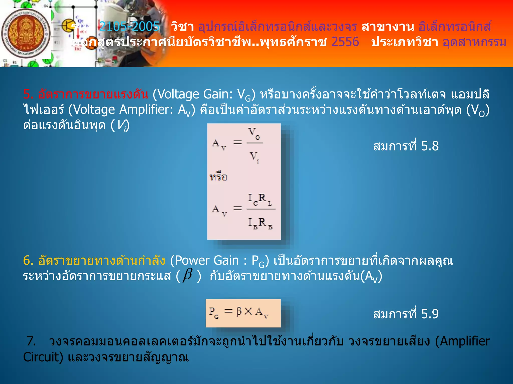 รหัส 2105-2005 วิชา อุปกรณ์อิเล็กทรอนิกส์และวงจร สาขางาน อิเล็กทรอนิกส์
หลักสูตรประกาศนียบัตรวิชาชีพ..พุทธศักราช 2556 ประเภทวิชา อุตสาหกรรม
5. อัตราการขยายแรงดัน (Voltage Gain: VG) หรือบางครั้งอาจจะใช ้คาว่าโวลท์เตจ แอมปลิ
ไฟเออร์ (Voltage Amplifier: AV) คือเป็นค่าอัตราส่วนระหว่างแรงดันทางด ้านเอาต์พุต (VO)
ต่อแรงดันอินพุต (Vi)
6. อัตราขยายทางด ้านกาลัง (Power Gain : PG) เป็นอัตราการขยายที่เกิดจากผลคูณ
ระหว่างอัตราการขยายกระแส ( ) กับอัตราขยายทางด ้านแรงดัน(AV)
สมการที่ 5.8
สมการที่ 5.9
7. วงจรคอมมอนคอลเลคเตอร์มักจะถูกนาไปใช ้งานเกี่ยวกับ วงจรขยายเสียง (Amplifier
Circuit) และวงจรขยายสัญญาณ
 