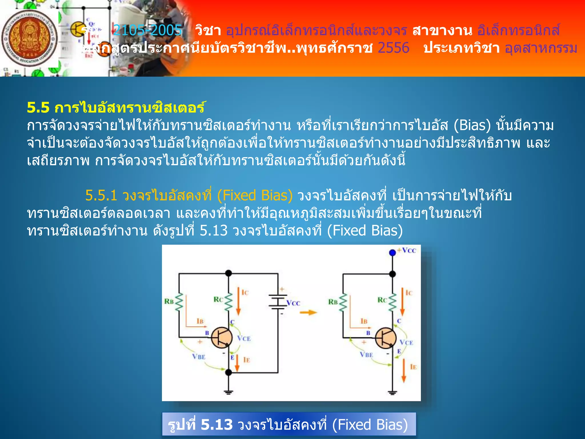 รหัส 2105-2005 วิชา อุปกรณ์อิเล็กทรอนิกส์และวงจร สาขางาน อิเล็กทรอนิกส์
หลักสูตรประกาศนียบัตรวิชาชีพ..พุทธศักราช 2556 ประเภทวิชา อุตสาหกรรม
5.5 การไบอัสทรานซิสเตอร์
การจัดวงจรจ่ายไฟให ้กับทรานซิสเตอร์ทางาน หรือที่เราเรียกว่าการไบอัส (Bias) นั้นมีความ
จาเป็นจะต ้องจัดวงจรไบอัสให ้ถูกต ้องเพื่อให ้ทรานซิสเตอร์ทางานอย่างมีประสิทธิภาพ และ
เสถียรภาพ การจัดวงจรไบอัสให ้กับทรานซิสเตอร์นั้นมีด ้วยกันดังนี้
5.5.1 วงจรไบอัสคงที่ (Fixed Bias) วงจรไบอัสคงที่ เป็นการจ่ายไฟให ้กับ
ทรานซิสเตอร์ตลอดเวลา และคงที่ทาให ้มีอุณหภูมิสะสมเพิ่มขึ้นเรื่อยๆในขณะที่
ทรานซิสเตอร์ทางาน ดังรูปที่ 5.13 วงจรไบอัสคงที่ (Fixed Bias)
รูปที่ 5.13 วงจรไบอัสคงที่ (Fixed Bias)
 