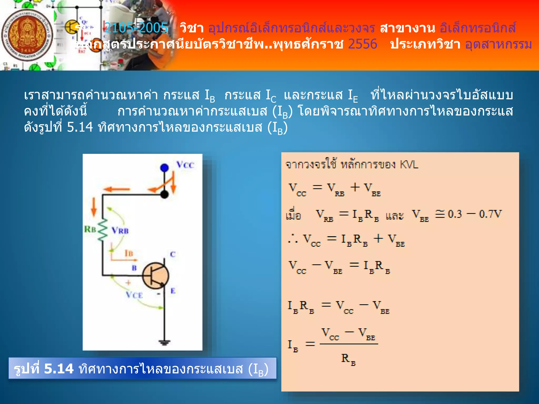 รหัส 2105-2005 วิชา อุปกรณ์อิเล็กทรอนิกส์และวงจร สาขางาน อิเล็กทรอนิกส์
หลักสูตรประกาศนียบัตรวิชาชีพ..พุทธศักราช 2556 ประเภทวิชา อุตสาหกรรม
เราสามารถคานวณหาค่า กระแส IB กระแส IC และกระแส IE ที่ไหลผ่านวงจรไบอัสแบบ
คงที่ได ้ดังนี้ การคานวณหาค่ากระแสเบส (IB) โดยพิจารณาทิศทางการไหลของกระแส
ดังรูปที่ 5.14 ทิศทางการไหลของกระแสเบส (IB)
รูปที่ 5.14 ทิศทางการไหลของกระแสเบส (IB)
 