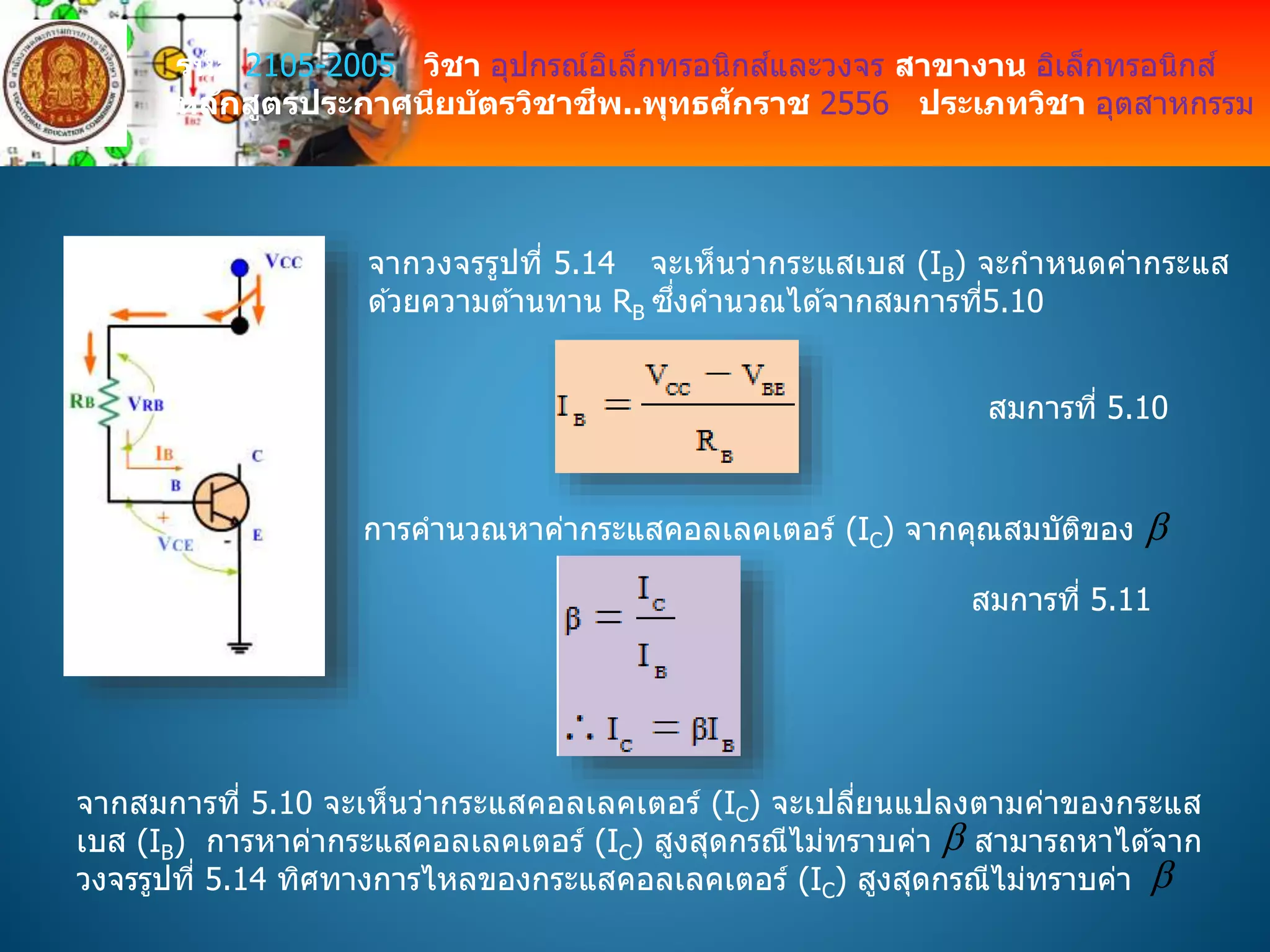 รหัส 2105-2005 วิชา อุปกรณ์อิเล็กทรอนิกส์และวงจร สาขางาน อิเล็กทรอนิกส์
หลักสูตรประกาศนียบัตรวิชาชีพ..พุทธศักราช 2556 ประเภทวิชา อุตสาหกรรม
จากวงจรรูปที่ 5.14 จะเห็นว่ากระแสเบส (IB) จะกาหนดค่ากระแส
ด ้วยความต ้านทาน RB ซึ่งคานวณได ้จากสมการที่5.10
สมการที่ 5.10
การคานวณหาค่ากระแสคอลเลคเตอร์ (IC) จากคุณสมบัติของ 
สมการที่ 5.11
จากสมการที่ 5.10 จะเห็นว่ากระแสคอลเลคเตอร์ (IC) จะเปลี่ยนแปลงตามค่าของกระแส
เบส (IB) การหาค่ากระแสคอลเลคเตอร์ (IC) สูงสุดกรณีไม่ทราบค่า สามารถหาได ้จาก
วงจรรูปที่ 5.14 ทิศทางการไหลของกระแสคอลเลคเตอร์ (IC) สูงสุดกรณีไม่ทราบค่า


 