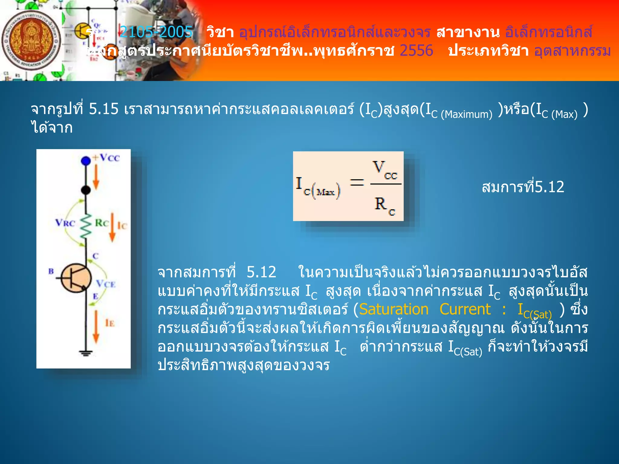 รหัส 2105-2005 วิชา อุปกรณ์อิเล็กทรอนิกส์และวงจร สาขางาน อิเล็กทรอนิกส์
หลักสูตรประกาศนียบัตรวิชาชีพ..พุทธศักราช 2556 ประเภทวิชา อุตสาหกรรม
จากรูปที่ 5.15 เราสามารถหาค่ากระแสคอลเลคเตอร์ (IC)สูงสุด(IC (Maximum) )หรือ(IC (Max) )
ได ้จาก
สมการที่5.12
จากสมการที่ 5.12 ในความเป็นจริงแล ้วไม่ควรออกแบบวงจรไบอัส
แบบค่าคงที่ให ้มีกระแส IC สูงสุด เนื่องจากค่ากระแส IC สูงสุดนั้นเป็น
กระแสอิ่มตัวของทรานซิสเตอร์ (Saturation Current : IC(Sat) ) ซึ่ง
กระแสอิ่มตัวนี้จะส่งผลให ้เกิดการผิดเพี้ยนของสัญญาณ ดังนั้นในการ
ออกแบบวงจรต ้องให ้กระแส IC ต่ากว่ากระแส IC(Sat) ก็จะทาให ้วงจรมี
ประสิทธิภาพสูงสุดของวงจร
 