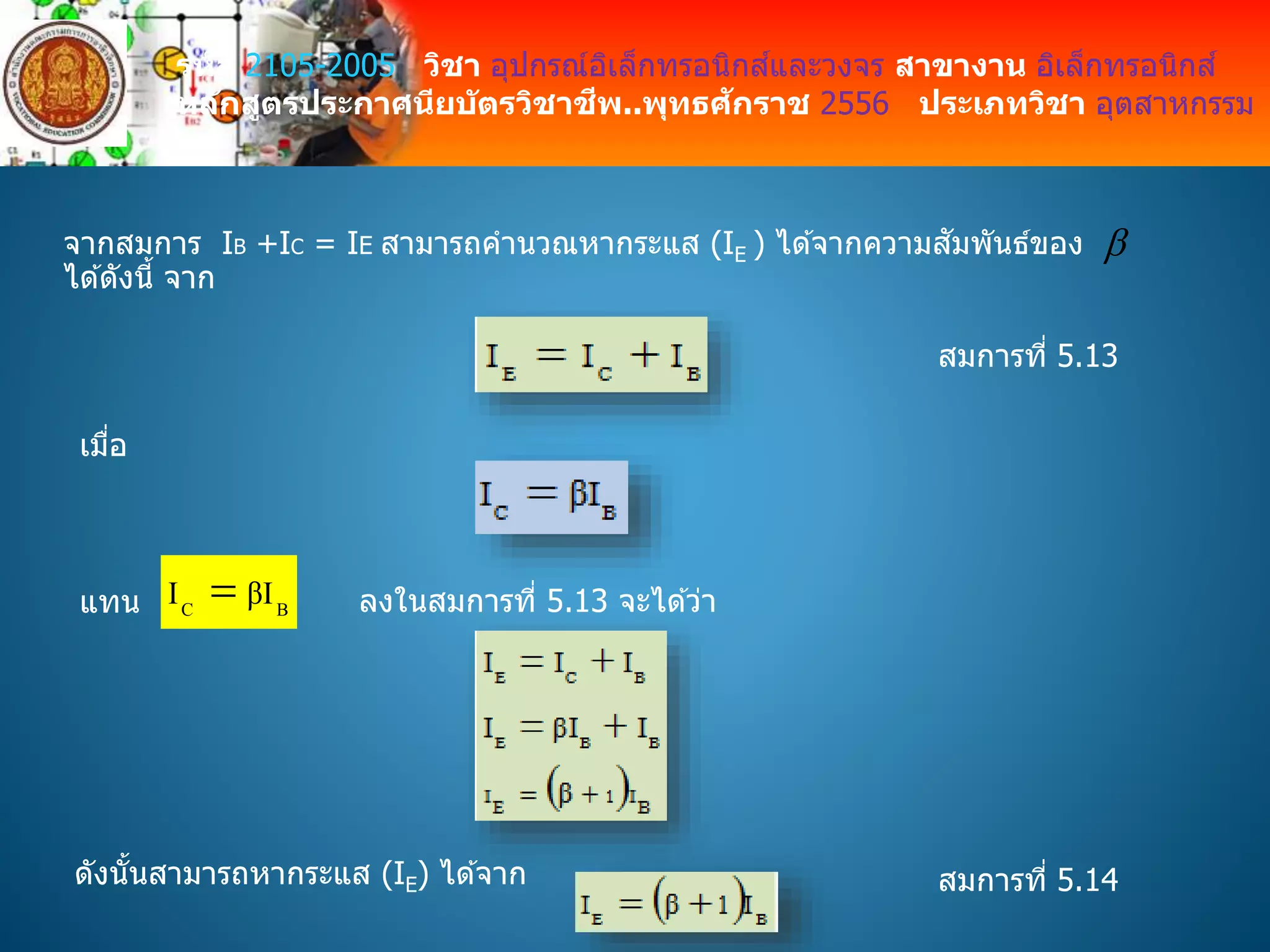 รหัส 2105-2005 วิชา อุปกรณ์อิเล็กทรอนิกส์และวงจร สาขางาน อิเล็กทรอนิกส์
หลักสูตรประกาศนียบัตรวิชาชีพ..พุทธศักราช 2556 ประเภทวิชา อุตสาหกรรม
จากสมการ IB +IC = IE สามารถคานวณหากระแส (IE ) ได ้จากความสัมพันธ์ของ
ได ้ดังนี้ จาก

สมการที่ 5.13
เมื่อ
แทน BC II β ลงในสมการที่ 5.13 จะได ้ว่า
ดังนั้นสามารถหากระแส (IE) ได ้จาก สมการที่ 5.14
 