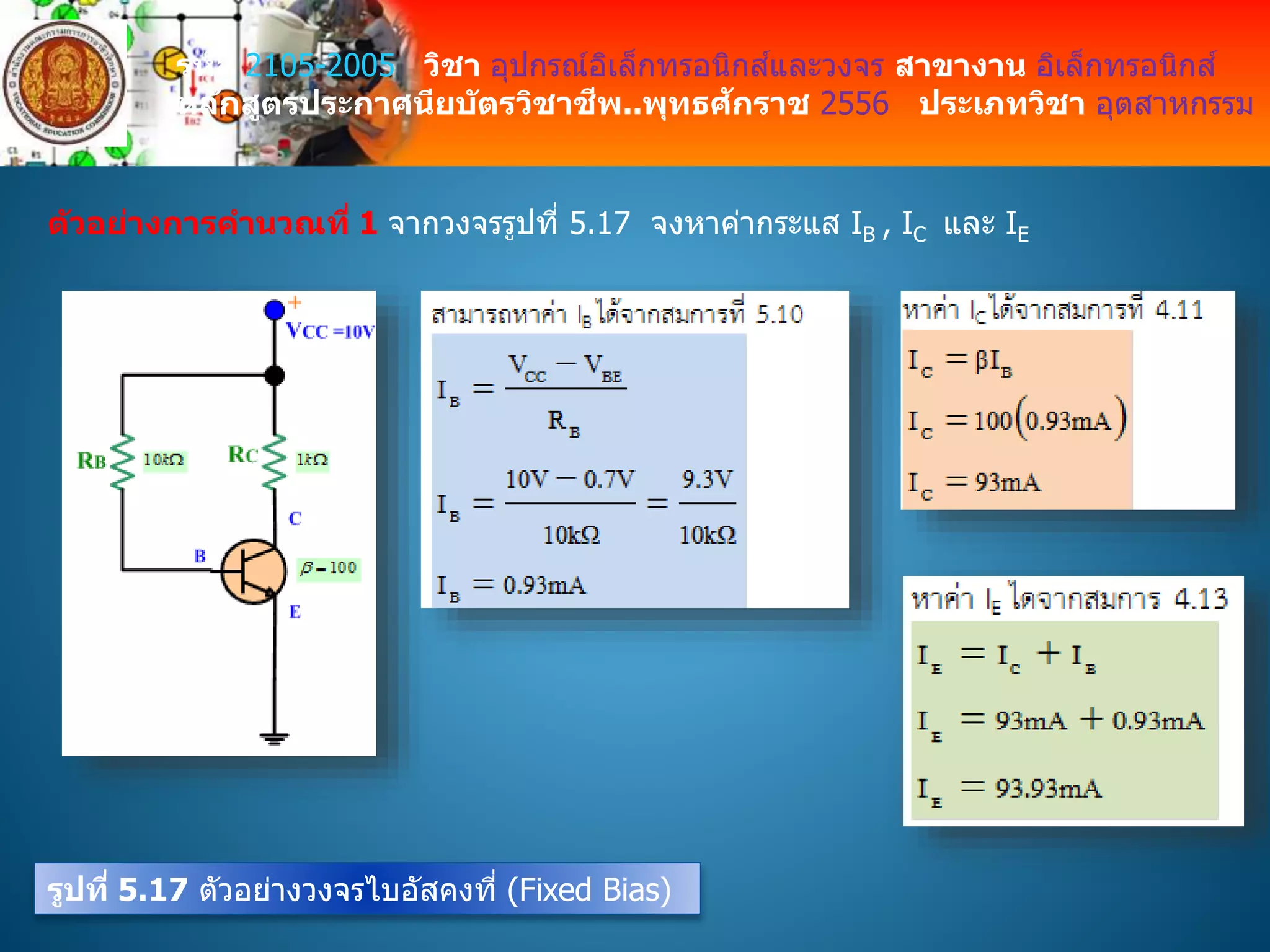 รหัส 2105-2005 วิชา อุปกรณ์อิเล็กทรอนิกส์และวงจร สาขางาน อิเล็กทรอนิกส์
หลักสูตรประกาศนียบัตรวิชาชีพ..พุทธศักราช 2556 ประเภทวิชา อุตสาหกรรม
ตัวอย่างการคานวณที่ 1 จากวงจรรูปที่ 5.17 จงหาค่ากระแส IB , IC และ IE
รูปที่ 5.17 ตัวอย่างวงจรไบอัสคงที่ (Fixed Bias)
 