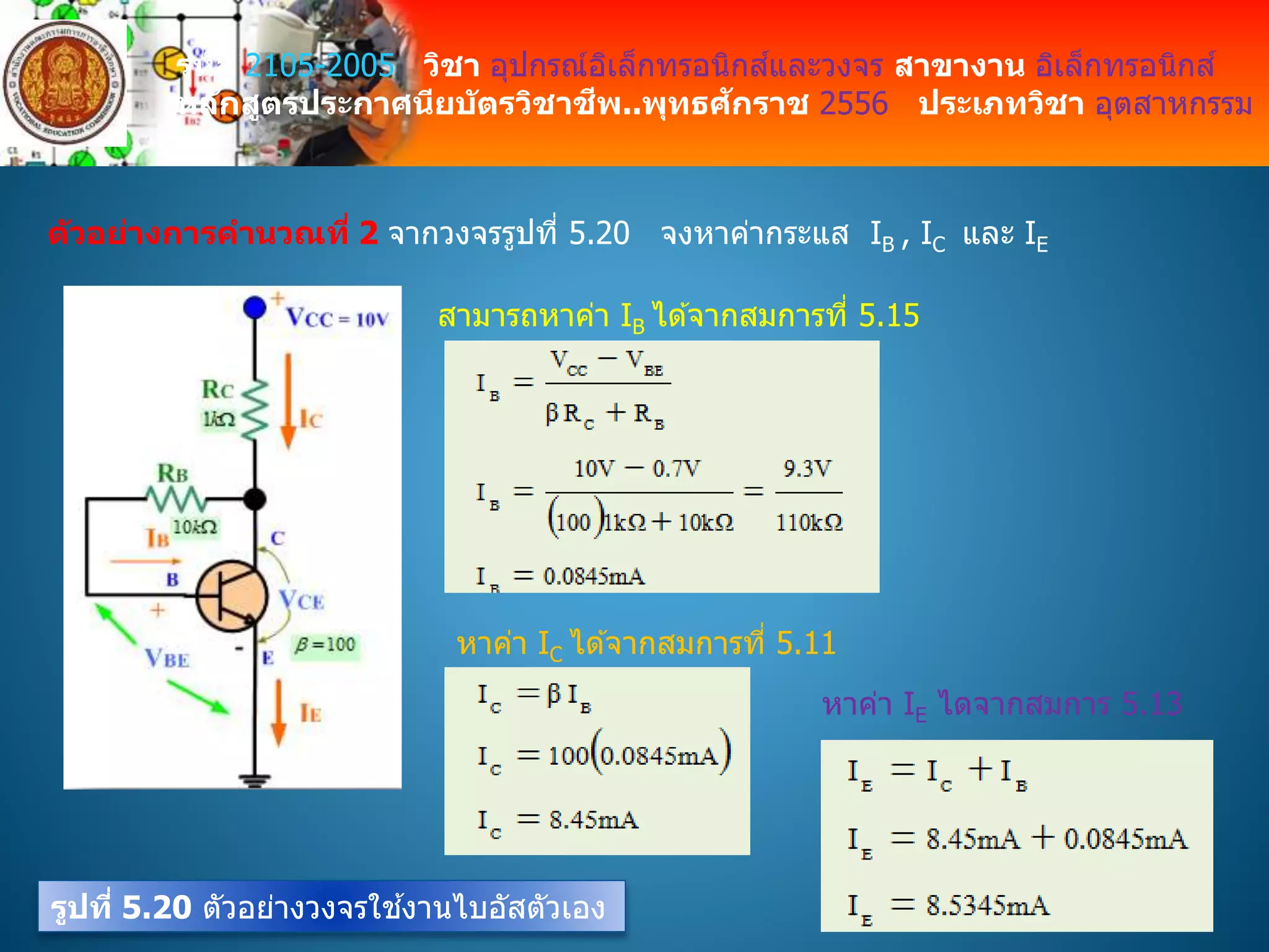 รหัส 2105-2005 วิชา อุปกรณ์อิเล็กทรอนิกส์และวงจร สาขางาน อิเล็กทรอนิกส์
หลักสูตรประกาศนียบัตรวิชาชีพ..พุทธศักราช 2556 ประเภทวิชา อุตสาหกรรม
ตัวอย่างการคานวณที่ 2 จากวงจรรูปที่ 5.20 จงหาค่ากระแส IB , IC และ IE
รูปที่ 5.20 ตัวอย่างวงจรใช ้งานไบอัสตัวเอง
สามารถหาค่า IB ได ้จากสมการที่ 5.15
หาค่า IC ได ้จากสมการที่ 5.11
หาค่า IE ไดจากสมการ 5.13
 