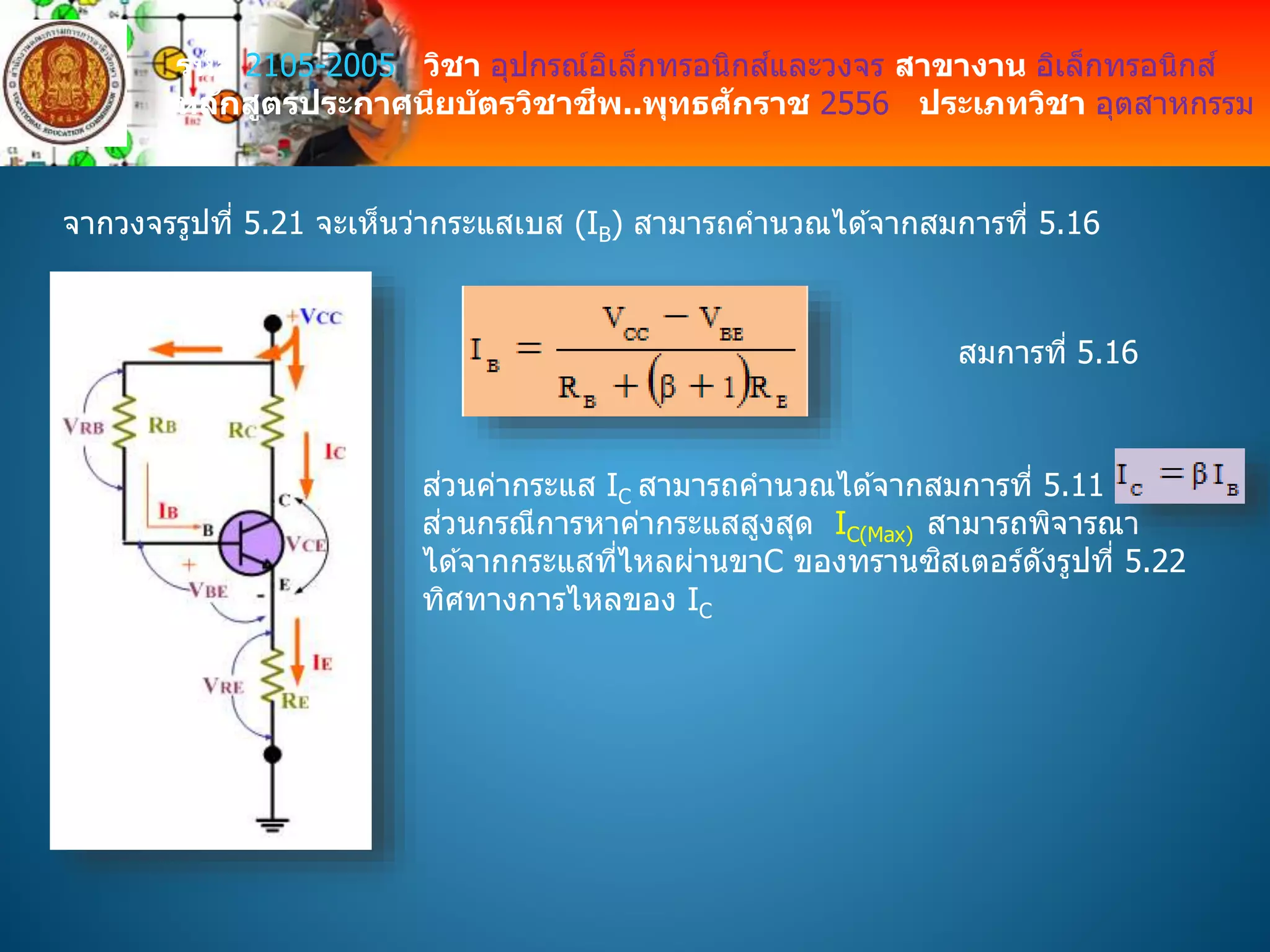 รหัส 2105-2005 วิชา อุปกรณ์อิเล็กทรอนิกส์และวงจร สาขางาน อิเล็กทรอนิกส์
หลักสูตรประกาศนียบัตรวิชาชีพ..พุทธศักราช 2556 ประเภทวิชา อุตสาหกรรม
จากวงจรรูปที่ 5.21 จะเห็นว่ากระแสเบส (IB) สามารถคานวณได ้จากสมการที่ 5.16
สมการที่ 5.16
ส่วนค่ากระแส IC สามารถคานวณได ้จากสมการที่ 5.11
ส่วนกรณีการหาค่ากระแสสูงสุด IC(Max) สามารถพิจารณา
ได ้จากกระแสที่ไหลผ่านขาC ของทรานซิสเตอร์ดังรูปที่ 5.22
ทิศทางการไหลของ IC
 