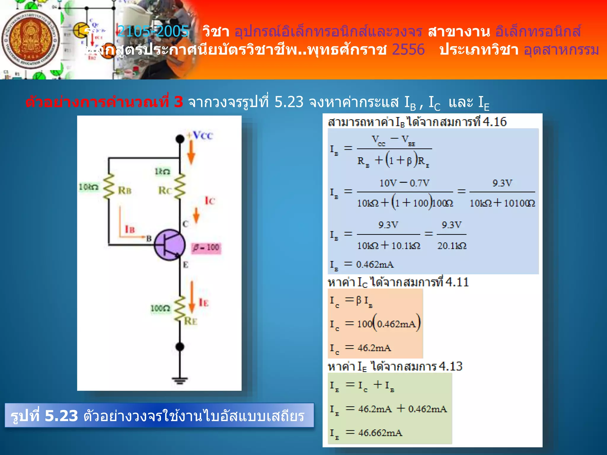 รหัส 2105-2005 วิชา อุปกรณ์อิเล็กทรอนิกส์และวงจร สาขางาน อิเล็กทรอนิกส์
หลักสูตรประกาศนียบัตรวิชาชีพ..พุทธศักราช 2556 ประเภทวิชา อุตสาหกรรม
ตัวอย่างการคานวณที่ 3 จากวงจรรูปที่ 5.23 จงหาค่ากระแส IB , IC และ IE
รูปที่ 5.23 ตัวอย่างวงจรใช ้งานไบอัสแบบเสถียร
 
