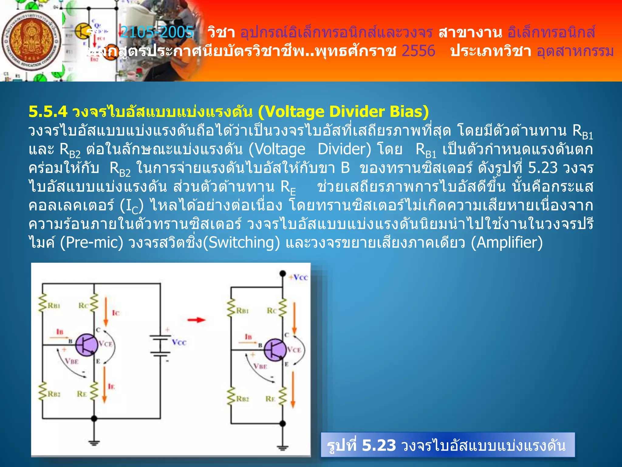 รหัส 2105-2005 วิชา อุปกรณ์อิเล็กทรอนิกส์และวงจร สาขางาน อิเล็กทรอนิกส์
หลักสูตรประกาศนียบัตรวิชาชีพ..พุทธศักราช 2556 ประเภทวิชา อุตสาหกรรม
5.5.4 วงจรไบอัสแบบแบ่งแรงดัน (Voltage Divider Bias)
วงจรไบอัสแบบแบ่งแรงดันถือได ้ว่าเป็นวงจรไบอัสที่เสถียรภาพที่สุด โดยมีตัวต ้านทาน RB1
และ RB2 ต่อในลักษณะแบ่งแรงดัน (Voltage Divider) โดย RB1 เป็นตัวกาหนดแรงดันตก
คร่อมให ้กับ RB2 ในการจ่ายแรงดันไบอัสให ้กับขา B ของทรานซิสเตอร์ ดังรูปที่ 5.23 วงจร
ไบอัสแบบแบ่งแรงดัน ส่วนตัวต ้านทาน RE ช่วยเสถียรภาพการไบอัสดีขึ้น นั้นคือกระแส
คอลเลคเตอร์ (IC) ไหลได ้อย่างต่อเนื่อง โดยทรานซิสเตอร์ไม่เกิดความเสียหายเนื่องจาก
ความร ้อนภายในตัวทรานซิสเตอร์ วงจรไบอัสแบบแบ่งแรงดันนิยมนาไปใช ้งานในวงจรปรี
ไมค์ (Pre-mic) วงจรสวิตชิ่ง(Switching) และวงจรขยายเสียงภาคเดียว (Amplifier)
รูปที่ 5.23 วงจรไบอัสแบบแบ่งแรงดัน
 