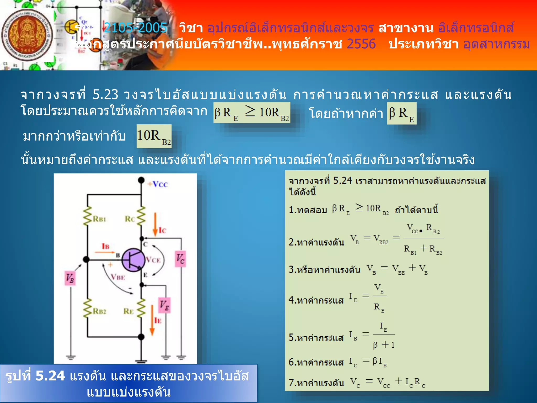 รหัส 2105-2005 วิชา อุปกรณ์อิเล็กทรอนิกส์และวงจร สาขางาน อิเล็กทรอนิกส์
หลักสูตรประกาศนียบัตรวิชาชีพ..พุทธศักราช 2556 ประเภทวิชา อุตสาหกรรม
จากวงจรที่ 5.23 วงจรไบอัสแบบแบ่งแรงดัน การคานวณหาค่ากระแส และแรงดัน
โดยประมาณควรใช ้หลักการคิดจาก โดยถ ้าหากค่า
มากกว่าหรือเท่ากับ
นั้นหมายถึงค่ากระแส และแรงดันที่ได ้จากการคานวณมีค่าใกล ้เคียงกับวงจรใช ้งานจริง
รูปที่ 5.24 แรงดัน และกระแสของวงจรไบอัส
แบบแบ่งแรงดัน
 