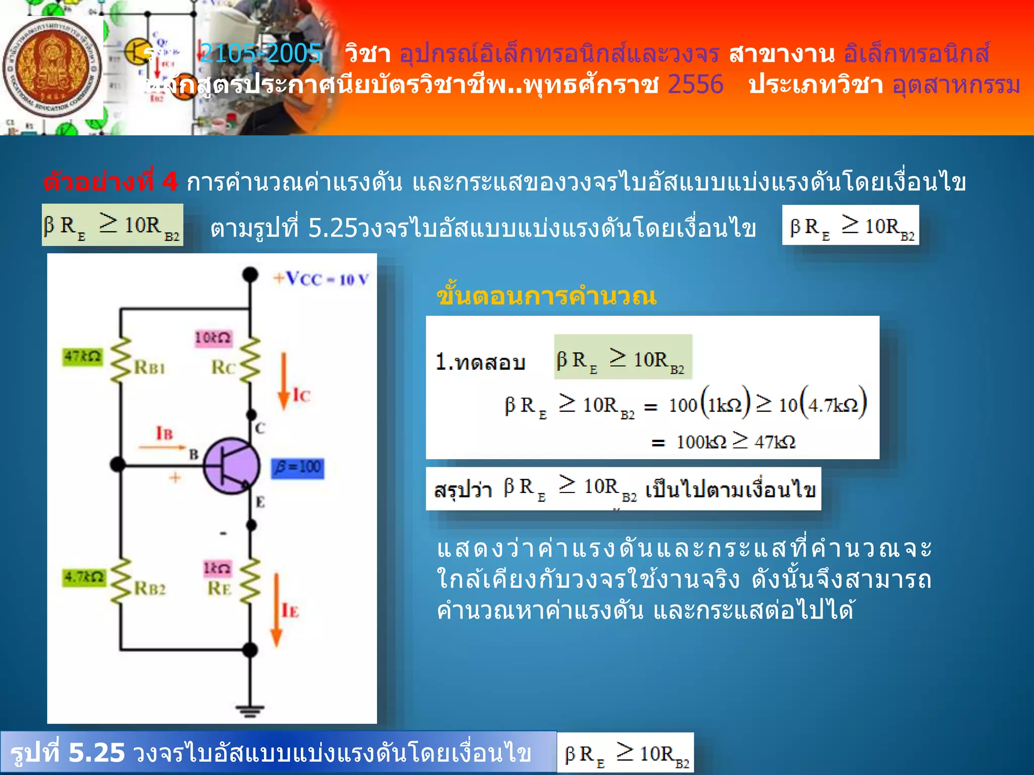 รหัส 2105-2005 วิชา อุปกรณ์อิเล็กทรอนิกส์และวงจร สาขางาน อิเล็กทรอนิกส์
หลักสูตรประกาศนียบัตรวิชาชีพ..พุทธศักราช 2556 ประเภทวิชา อุตสาหกรรม
ตัวอย่างที่ 4 การคานวณค่าแรงดัน และกระแสของวงจรไบอัสแบบแบ่งแรงดันโดยเงื่อนไข
ตามรูปที่ 5.25วงจรไบอัสแบบแบ่งแรงดันโดยเงื่อนไข
รูปที่ 5.25 วงจรไบอัสแบบแบ่งแรงดันโดยเงื่อนไข
ขั้นตอนการคานวณ
แสดงว่าค่าแรงดันและกระแสที่คานวณจะ
ใกล ้เคียงกับวงจรใช ้งานจริง ดังนั้นจึงสามารถ
คานวณหาค่าแรงดัน และกระแสต่อไปได ้
 