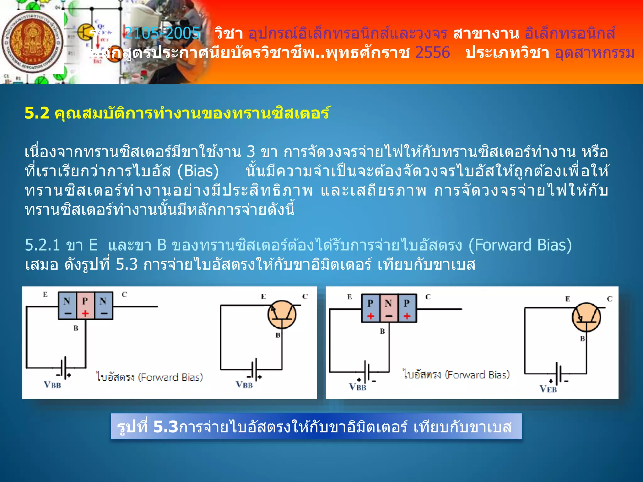 รหัส 2105-2005 วิชา อุปกรณ์อิเล็กทรอนิกส์และวงจร สาขางาน อิเล็กทรอนิกส์
หลักสูตรประกาศนียบัตรวิชาชีพ..พุทธศักราช 2556 ประเภทวิชา อุตสาหกรรม
5.2 คุณสมบัติการทางานของทรานซิสเตอร์
เนื่องจากทรานซิสเตอร์มีขาใช ้งาน 3 ขา การจัดวงจรจ่ายไฟให ้กับทรานซิสเตอร์ทางาน หรือ
ที่เราเรียกว่าการไบอัส (Bias) นั้นมีความจาเป็ นจะต ้องจัดวงจรไบอัสให ้ถูกต ้องเพื่อให ้
ทรานซิสเตอร์ทางานอย่างมีประสิทธิภาพ และเสถียรภาพ การจัดวงจรจ่ายไฟให ้กับ
ทรานซิสเตอร์ทางานนั้นมีหลักการจ่ายดังนี้
5.2.1 ขา E และขา B ของทรานซิสเตอร์ต ้องได ้รับการจ่ายไบอัสตรง (Forward Bias)
เสมอ ดังรูปที่ 5.3 การจ่ายไบอัสตรงให ้กับขาอิมิตเตอร์ เทียบกับขาเบส
รูปที่ 5.3การจ่ายไบอัสตรงให ้กับขาอิมิตเตอร์ เทียบกับขาเบส
 
