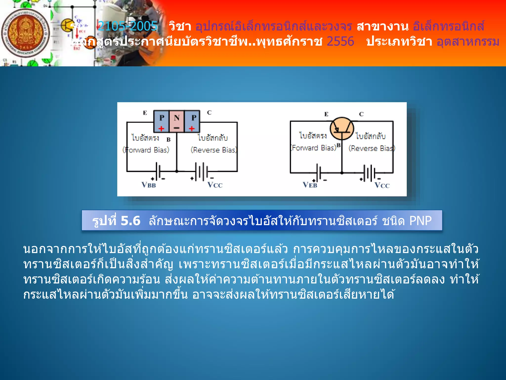รหัส 2105-2005 วิชา อุปกรณ์อิเล็กทรอนิกส์และวงจร สาขางาน อิเล็กทรอนิกส์
หลักสูตรประกาศนียบัตรวิชาชีพ..พุทธศักราช 2556 ประเภทวิชา อุตสาหกรรม
รูปที่ 5.6 ลักษณะการจัดวงจรไบอัสให ้กับทรานซิสเตอร์ ชนิด PNP
นอกจากการให ้ไบอัสที่ถูกต ้องแก่ทรานซิสเตอร์แล ้ว การควบคุมการไหลของกระแสในตัว
ทรานซิสเตอร์ก็เป็ นสิ่งสาคัญ เพราะทรานซิสเตอร์เมื่อมีกระแสไหลผ่านตัวมันอาจทาให ้
ทรานซิสเตอร์เกิดความร ้อน ส่งผลให ้ค่าความต ้านทานภายในตัวทรานซิสเตอร์ลดลง ทาให ้
กระแสไหลผ่านตัวมันเพิ่มมากขึ้น อาจจะส่งผลให ้ทรานซิสเตอร์เสียหายได ้
 
