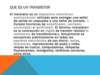 QUE ES UN TRANSISTOR
El transistor es un dispositivo electrónico
semiconductor utilizado para entregar una señal
de salida en respuesta a una señal de entrada. 1
Cumple funciones de amplificador, oscilador,
conmutador o rectificador. El término «transistor»
es la contracción en inglés de transfer resistor («
resistencia de transferencia»). Actualmente se
encuentran prácticamente en todos los
aparatos electrónicos de uso diario: radios,
televisores, reproductores de audio y video,
relojes de cuarzo, computadoras, lámparas
fluorescentes, tomógrafos, teléfonos celulares,
entre otros.