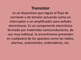 Transistor
es un dispositivo que regula el flujo de
corriente o de tensión actuando como un
interruptor o un amplificador para señales
electrónicas. Es un componente electrónico
formado por materiales semiconductores, de
uso muy habitual, lo encontramos presenten
en cualquiera de los aparatos como las radios,
alarmas, automóviles, ordenadores, etc.
 