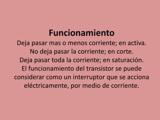 Funcionamiento
Deja pasar mas o menos corriente; en activa.
No deja pasar la corriente; en corte.
Deja pasar toda la corriente; en saturación.
El funcionamiento del transistor se puede
considerar como un interruptor que se acciona
eléctricamente, por medio de corriente.
 