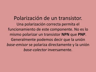 Polarización de un transistor.
Una polarización correcta permita el
funcionamiento de este componente. No es lo
mismo polarizar un transistor NPN que PNP.
Generalmente podemos decir que la unión
base-emisor se polariza directamente y la unión
base-colector inversamente.
 