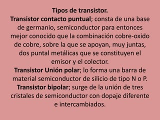 Tipos de transistor.
Transistor contacto puntual; consta de una base
de germanio, semiconductor para entonces
mejor conocido que la combinación cobre-oxido
de cobre, sobre la que se apoyan, muy juntas,
dos puntal metálicas que se constituyen el
emisor y el colector.
Transistor Unión polar; lo forma una barra de
material semiconductor de silicio de tipo N o P.
Transistor bipolar; surge de la unión de tres
cristales de semiconductor con dopaje diferente
e intercambiados.
 