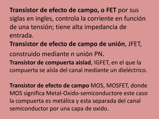 Transistor de efecto de campo, o FET por sus
siglas en ingles, controla la corriente en función
de una tensión; tiene alta impedancia de
entrada.
Transistor de efecto de campo de unión, JFET,
construido mediante n unión PN.
Transistor de compuerta aislad, IGFET, en el que la
compuerta se aísla del canal mediante un dieléctrico.
Transistor de efecto de campo MOS, MOSFET, donde
MOS significa Metal-Oxido-semiconductore este caso
la compuerta es metálica y esta separada del canal
semiconductor por una capa de oxido.
 