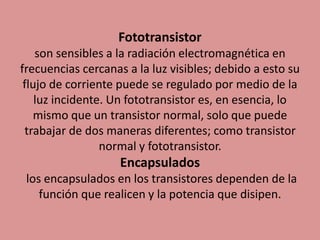 Fototransistor
son sensibles a la radiación electromagnética en
frecuencias cercanas a la luz visibles; debido a esto su
flujo de corriente puede se regulado por medio de la
luz incidente. Un fototransistor es, en esencia, lo
mismo que un transistor normal, solo que puede
trabajar de dos maneras diferentes; como transistor
normal y fototransistor.
Encapsulados
los encapsulados en los transistores dependen de la
función que realicen y la potencia que disipen.
 