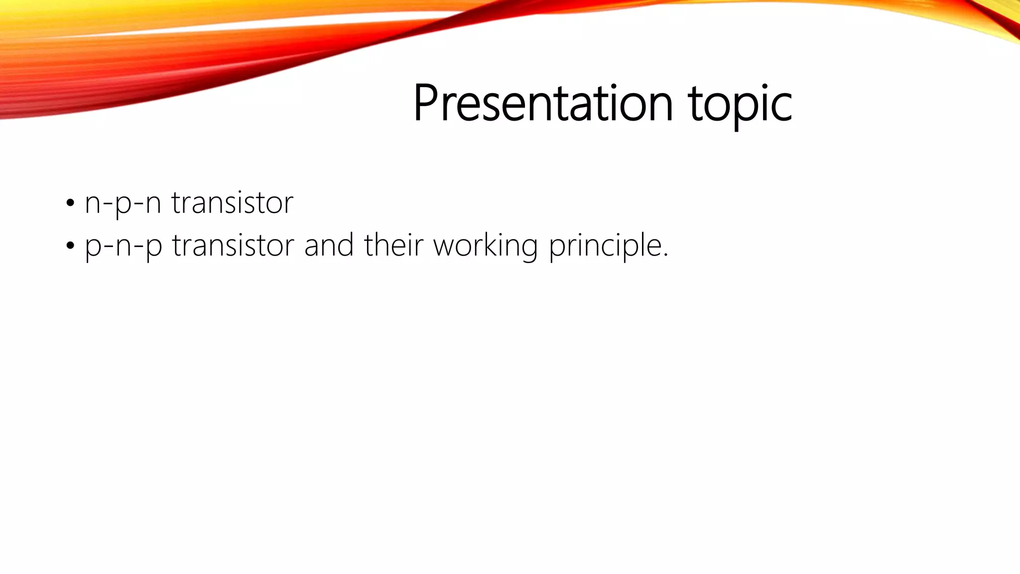 Presentation topic
• n-p-n transistor
• p-n-p transistor and their working principle.