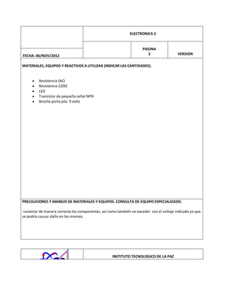 ELECTRONICA 2

FECHA: 06/NOV/2012

PAGINA
2

VERSION

MATERIALES, EQUIPOS Y REACTIVOS A UTILIZAR (INDICAR LAS CANTIDADES).

Resistencia 6kΩ
Resistencia 220Ω
LED
Transistor de pequeña señal NPN
Broche porta pila 9 volts

PRECAUCIONES Y MANEJO DE MATERIALES Y EQUIPOS. CONSULTA DE EQUIPO ESPECIALIZADO.
-conectar de manera correcta los componentes, así como también no exceder con el voltaje indicado ya que
se podría causar daño en los mismos.

INSTITUTO TECNOLOGICO DE LA PAZ

 