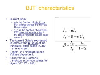 • Current Gain:
– α is the fraction of electrons
that diffuse across the narrow
Base region
– 1- α is the fraction of electrons
that recombine with holes in
the Base region to create base
current
• The current Gain is expressed
in terms of the β (beta) of the
transistor (often called hfe by
manufacturers).
• β (beta) is Temperature and
Voltage dependent.
• It can vary a lot among
transistors (common values for
signal BJT: 20 - 200).
BJT characteristics











1
)
1
(
B
C
E
B
E
C
I
I
I
I
I
I
 