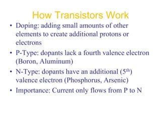 How Transistors Work
• Doping: adding small amounts of other
elements to create additional protons or
electrons
• P-Type: dopants lack a fourth valence electron
(Boron, Aluminum)
• N-Type: dopants have an additional (5th)
valence electron (Phosphorus, Arsenic)
• Importance: Current only flows from P to N
 