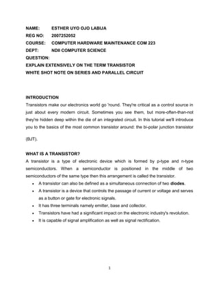 1
NAME: ESTHER UYO OJO LABIJA
REG NO: 2007252052
COURSE: COMPUTER HARDWARE MAINTENANCE COM 223
DEPT: NDII COMPUTER SCIENCE
QUESTION:
EXPLAIN EXTENSIVELY ON THE TERM TRANSISTOR
WHITE SHOT NOTE ON SERIES AND PARALLEL CIRCUIT
INTRODUCTION
Transistors make our electronics world go 'round. They're critical as a control source in
just about every modern circuit. Sometimes you see them, but more-often-than-not
they're hidden deep within the die of an integrated circuit. In this tutorial we'll introduce
you to the basics of the most common transistor around: the bi-polar junction transistor
(BJT).
WHAT IS A TRANSISTOR?
A transistor is a type of electronic device which is formed by p-type and n-type
semiconductors. When a semiconductor is positioned in the middle of two
semiconductors of the same type then this arrangement is called the transistor.
 A transistor can also be defined as a simultaneous connection of two diodes.
 A transistor is a device that controls the passage of current or voltage and serves
as a button or gate for electronic signals.
 It has three terminals namely emitter, base and collector.
 Transistors have had a significant impact on the electronic industry's revolution.
 It is capable of signal amplification as well as signal rectification.
 