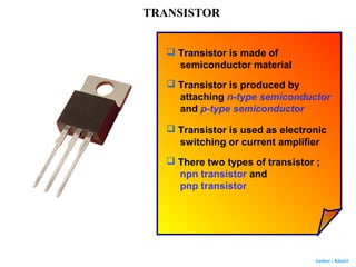 Author : Khairi
TRANSISTOR
 Transistor is made of
semiconductor material
 Transistor is produced by
attaching n-type semiconductor
and p-type semiconductor
 Transistor is used as electronic
switching or current amplifier
 There two types of transistor ;
npn transistor and
pnp transistor
 