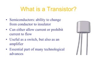 What is a Transistor?
• Semiconductors: ability to change
from conductor to insulator
• Can either allow current or prohibit
current to flow
• Useful as a switch, but also as an
amplifier
• Essential part of many technological
advances
 