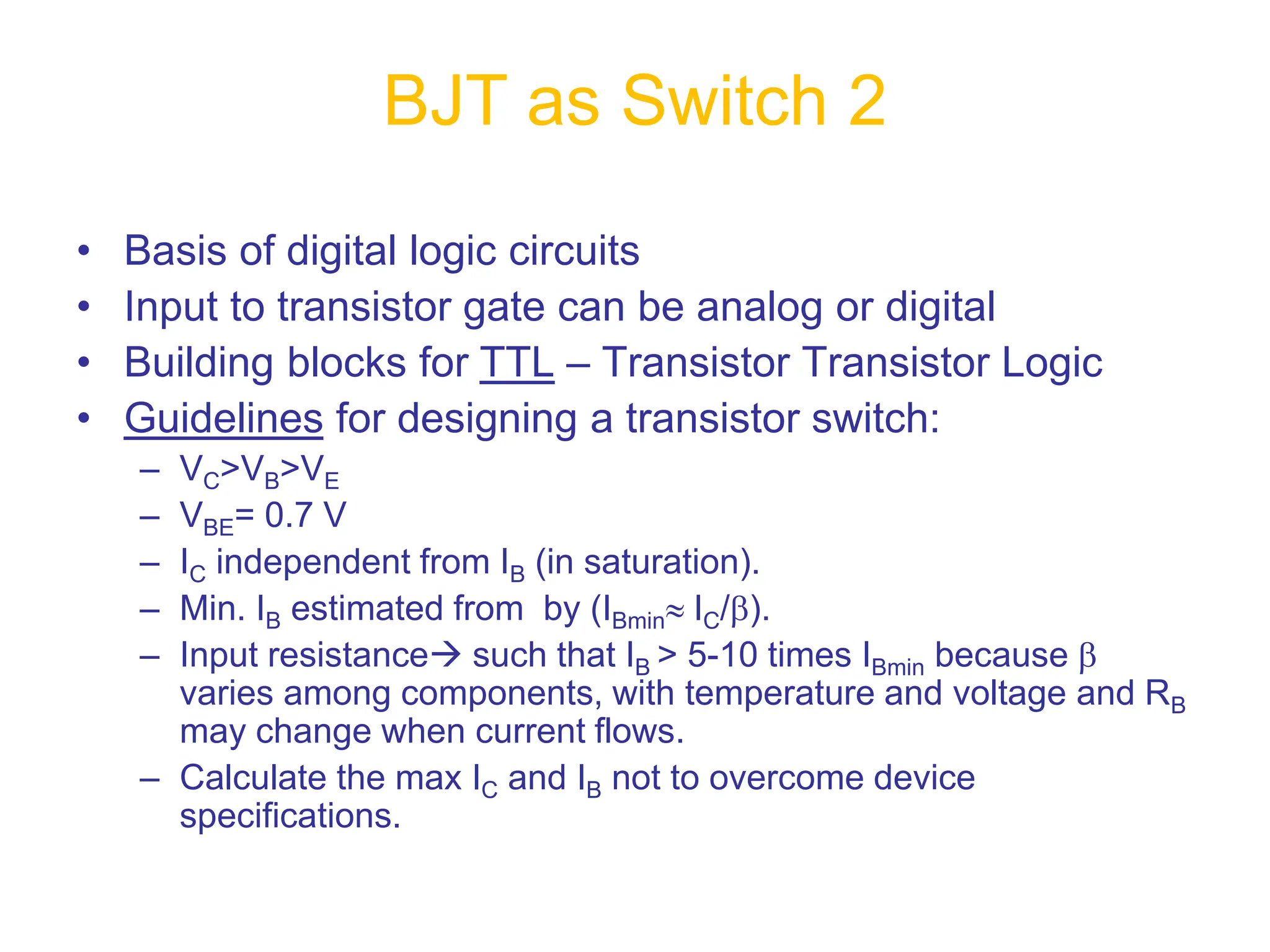 • Basis of digital logic circuits
• Input to transistor gate can be analog or digital
• Building blocks for TTL – Transistor Transistor Logic
• Guidelines for designing a transistor switch:
– VC>VB>VE
– VBE= 0.7 V
– IC independent from IB (in saturation).
– Min. IB estimated from by (IBminIC/).
– Input resistance such that IB > 5-10 times IBmin because 
varies among components, with temperature and voltage and RB
may change when current flows.
– Calculate the max IC and IB not to overcome device
specifications.
BJT as Switch 2
 