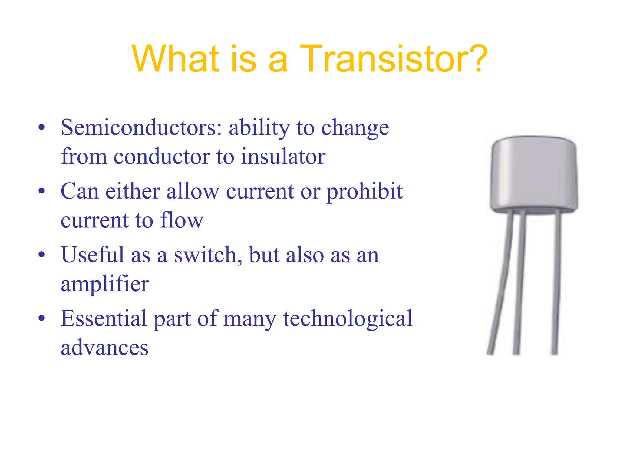 What is a Transistor?
• Semiconductors: ability to change
from conductor to insulator
• Can either allow current or prohibit
current to flow
• Useful as a switch, but also as an
amplifier
• Essential part of many technological
advances
 