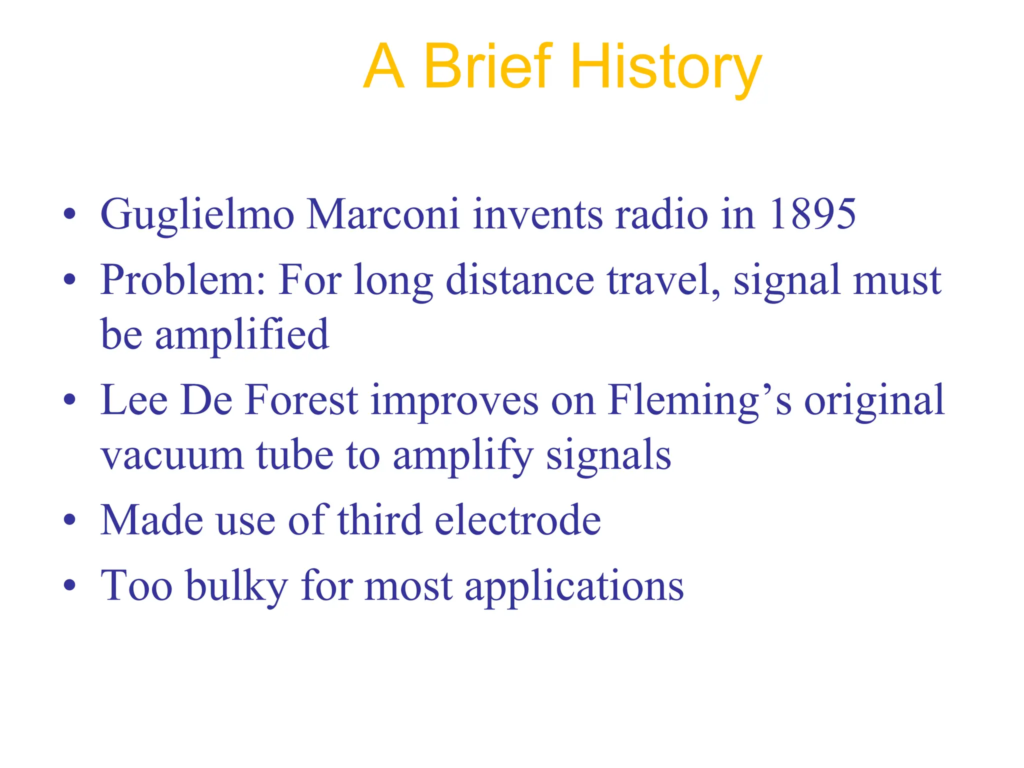 A Brief History
• Guglielmo Marconi invents radio in 1895
• Problem: For long distance travel, signal must
be amplified
• Lee De Forest improves on Fleming’s original
vacuum tube to amplify signals
• Made use of third electrode
• Too bulky for most applications
 