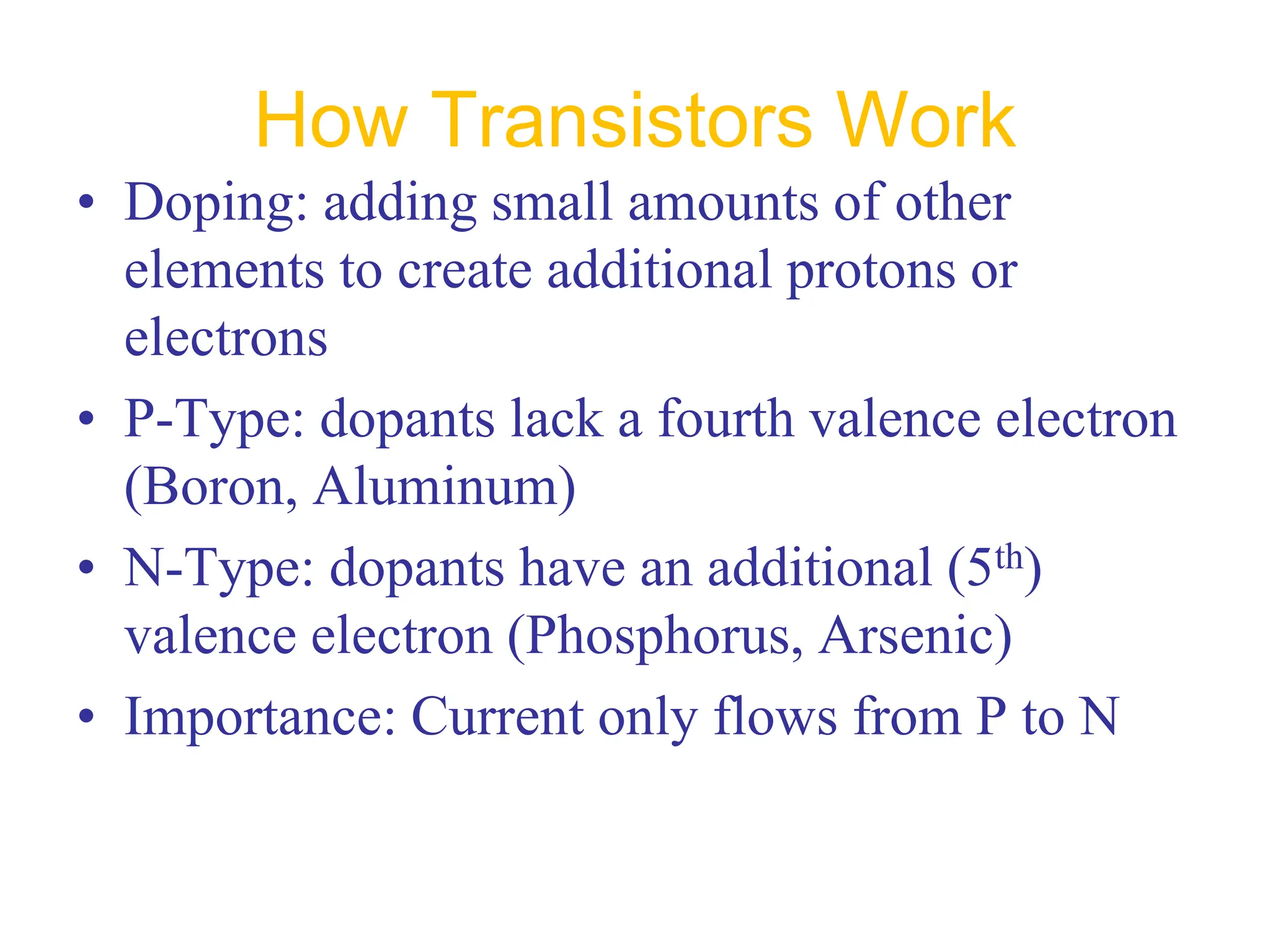 How Transistors Work
• Doping: adding small amounts of other
elements to create additional protons or
electrons
• P-Type: dopants lack a fourth valence electron
(Boron, Aluminum)
• N-Type: dopants have an additional (5th)
valence electron (Phosphorus, Arsenic)
• Importance: Current only flows from P to N
 