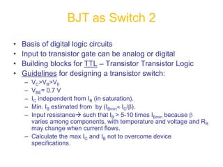 • Basis of digital logic circuits
• Input to transistor gate can be analog or digital
• Building blocks for TTL – Transistor Transistor Logic
• Guidelines for designing a transistor switch:
– VC>VB>VE
– VBE= 0.7 V
– IC independent from IB (in saturation).
– Min. IB estimated from by (IBminIC/).
– Input resistance such that IB > 5-10 times IBmin because 
varies among components, with temperature and voltage and RB
may change when current flows.
– Calculate the max IC and IB not to overcome device
specifications.
BJT as Switch 2
 
