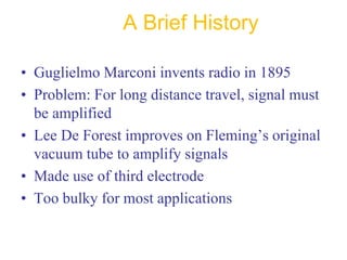 A Brief History
• Guglielmo Marconi invents radio in 1895
• Problem: For long distance travel, signal must
be amplified
• Lee De Forest improves on Fleming’s original
vacuum tube to amplify signals
• Made use of third electrode
• Too bulky for most applications
 