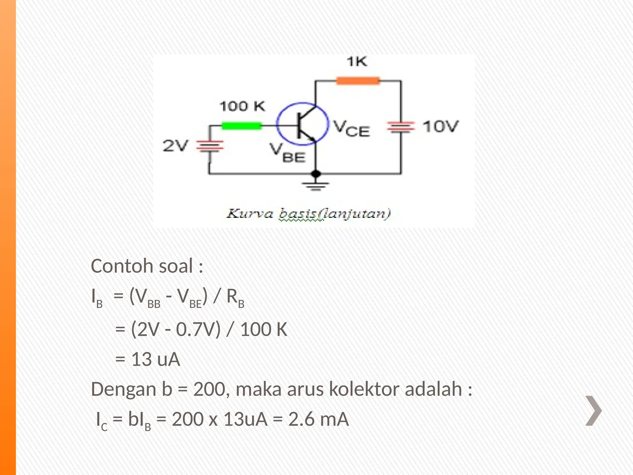 Contoh soal :
IB = (VBB - VBE) / RB
= (2V - 0.7V) / 100 K
= 13 uA
Dengan b = 200, maka arus kolektor adalah :
IC = bIB = 200 x 13uA = 2.6 mA
 