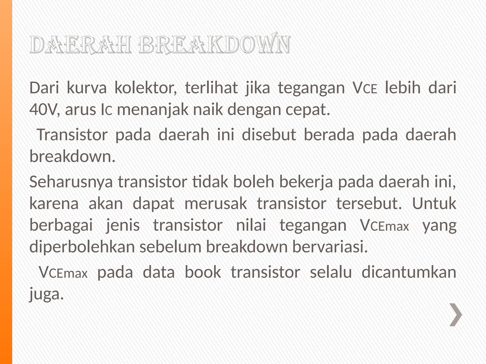 Daerah Breakdown
Dari kurva kolektor, terlihat jika tegangan VCE lebih dari
40V, arus IC menanjak naik dengan cepat.
Transistor pada daerah ini disebut berada pada daerah
breakdown.
Seharusnya transistor tidak boleh bekerja pada daerah ini,
karena akan dapat merusak transistor tersebut. Untuk
berbagai jenis transistor nilai tegangan VCEmax yang
diperbolehkan sebelum breakdown bervariasi.
VCEmax pada data book transistor selalu dicantumkan
juga.
 