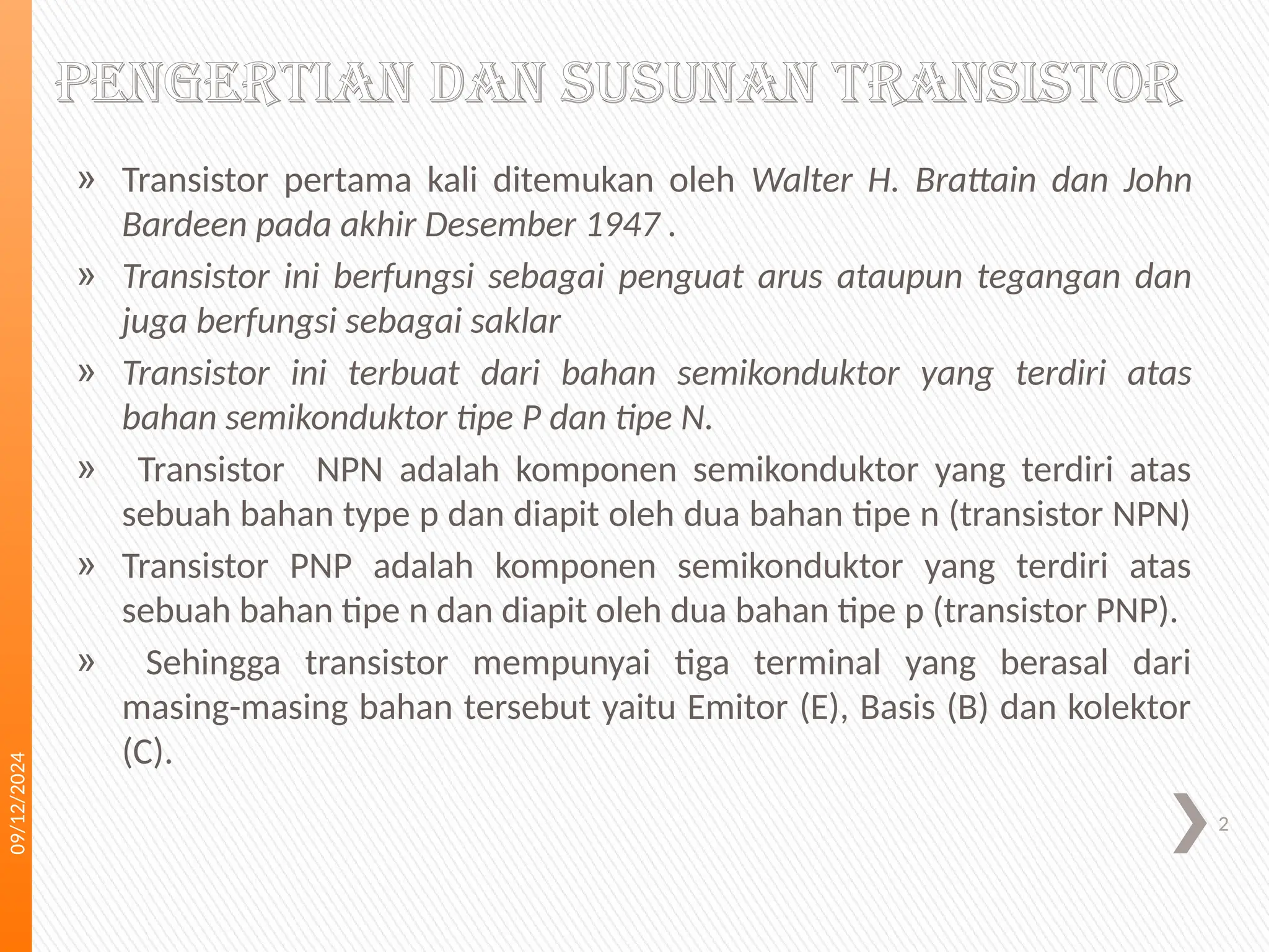 09/12/2024
2
Pengertian dan susunan transistor
» Transistor pertama kali ditemukan oleh Walter H. Brattain dan John
Bardeen pada akhir Desember 1947 .
» Transistor ini berfungsi sebagai penguat arus ataupun tegangan dan
juga berfungsi sebagai saklar
» Transistor ini terbuat dari bahan semikonduktor yang terdiri atas
bahan semikonduktor tipe P dan tipe N.
» Transistor NPN adalah komponen semikonduktor yang terdiri atas
sebuah bahan type p dan diapit oleh dua bahan tipe n (transistor NPN)
» Transistor PNP adalah komponen semikonduktor yang terdiri atas
sebuah bahan tipe n dan diapit oleh dua bahan tipe p (transistor PNP).
» Sehingga transistor mempunyai tiga terminal yang berasal dari
masing-masing bahan tersebut yaitu Emitor (E), Basis (B) dan kolektor
(C).
 