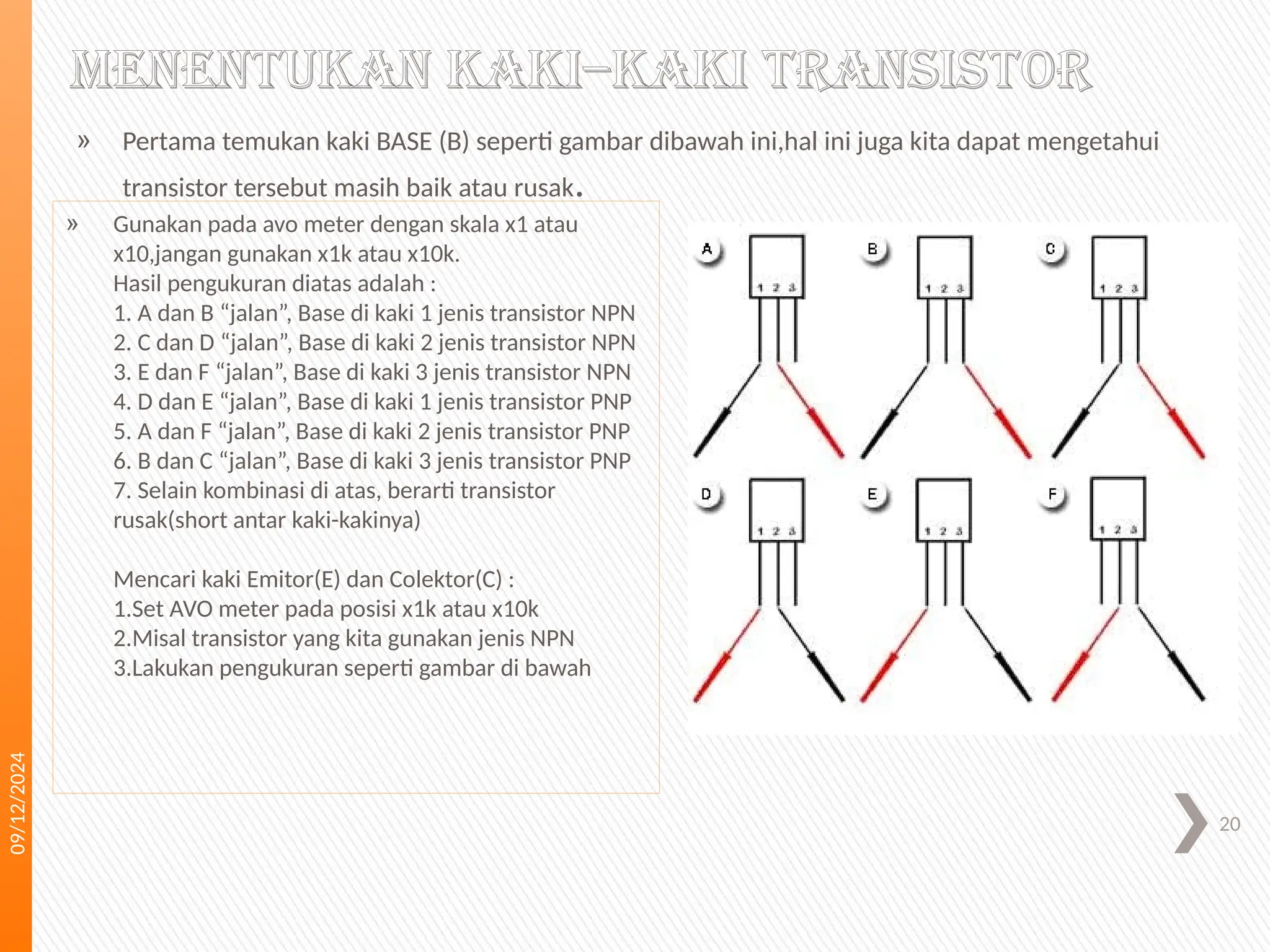 09/12/2024
20
Menentukan kaki–kaki transistor
» Pertama temukan kaki BASE (B) seperti gambar dibawah ini,hal ini juga kita dapat mengetahui
transistor tersebut masih baik atau rusak.
» Gunakan pada avo meter dengan skala x1 atau
x10,jangan gunakan x1k atau x10k.
Hasil pengukuran diatas adalah :
1. A dan B “jalan”, Base di kaki 1 jenis transistor NPN
2. C dan D “jalan”, Base di kaki 2 jenis transistor NPN
3. E dan F “jalan”, Base di kaki 3 jenis transistor NPN
4. D dan E “jalan”, Base di kaki 1 jenis transistor PNP
5. A dan F “jalan”, Base di kaki 2 jenis transistor PNP
6. B dan C “jalan”, Base di kaki 3 jenis transistor PNP
7. Selain kombinasi di atas, berarti transistor
rusak(short antar kaki-kakinya)
Mencari kaki Emitor(E) dan Colektor(C) :
1.Set AVO meter pada posisi x1k atau x10k
2.Misal transistor yang kita gunakan jenis NPN
3.Lakukan pengukuran seperti gambar di bawah
 
