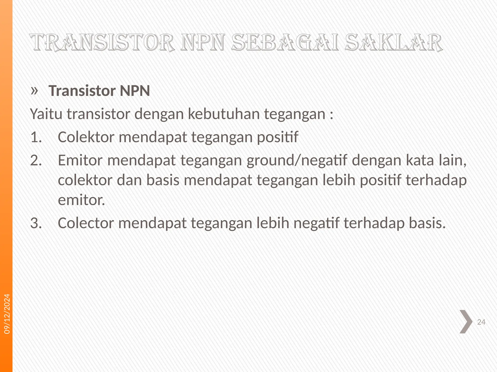 09/12/2024
24
TRANSISTOR NPN SEBAGAI SAKLAR
» Transistor NPN
Yaitu transistor dengan kebutuhan tegangan :
1. Colektor mendapat tegangan positif
2. Emitor mendapat tegangan ground/negatif dengan kata lain,
colektor dan basis mendapat tegangan lebih positif terhadap
emitor.
3. Colector mendapat tegangan lebih negatif terhadap basis.
 