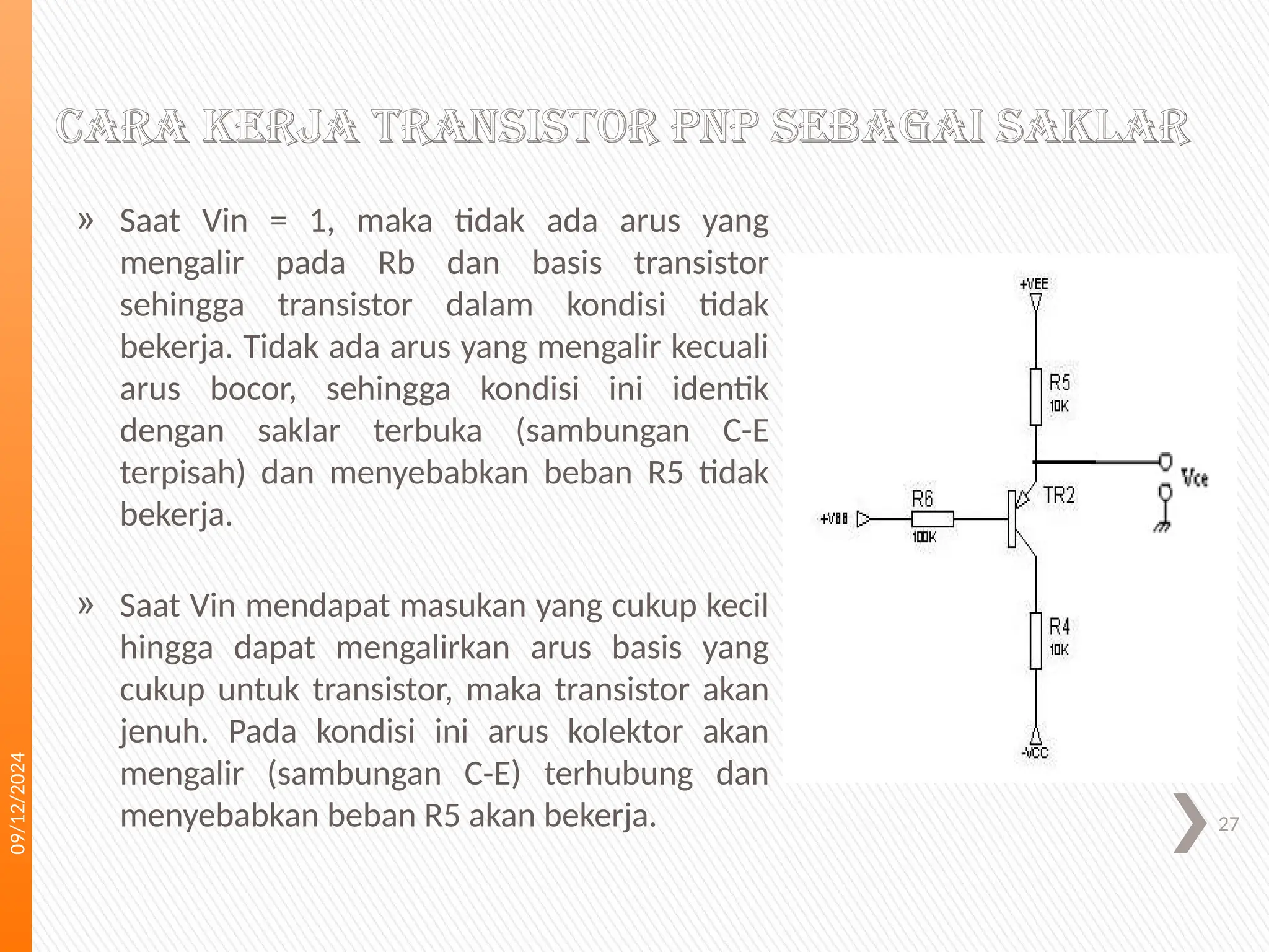 09/12/2024
27
Cara kerja transistor PNP sebagai saklar
» Saat Vin = 1, maka tidak ada arus yang
mengalir pada Rb dan basis transistor
sehingga transistor dalam kondisi tidak
bekerja. Tidak ada arus yang mengalir kecuali
arus bocor, sehingga kondisi ini identik
dengan saklar terbuka (sambungan C-E
terpisah) dan menyebabkan beban R5 tidak
bekerja.
» Saat Vin mendapat masukan yang cukup kecil
hingga dapat mengalirkan arus basis yang
cukup untuk transistor, maka transistor akan
jenuh. Pada kondisi ini arus kolektor akan
mengalir (sambungan C-E) terhubung dan
menyebabkan beban R5 akan bekerja.
 