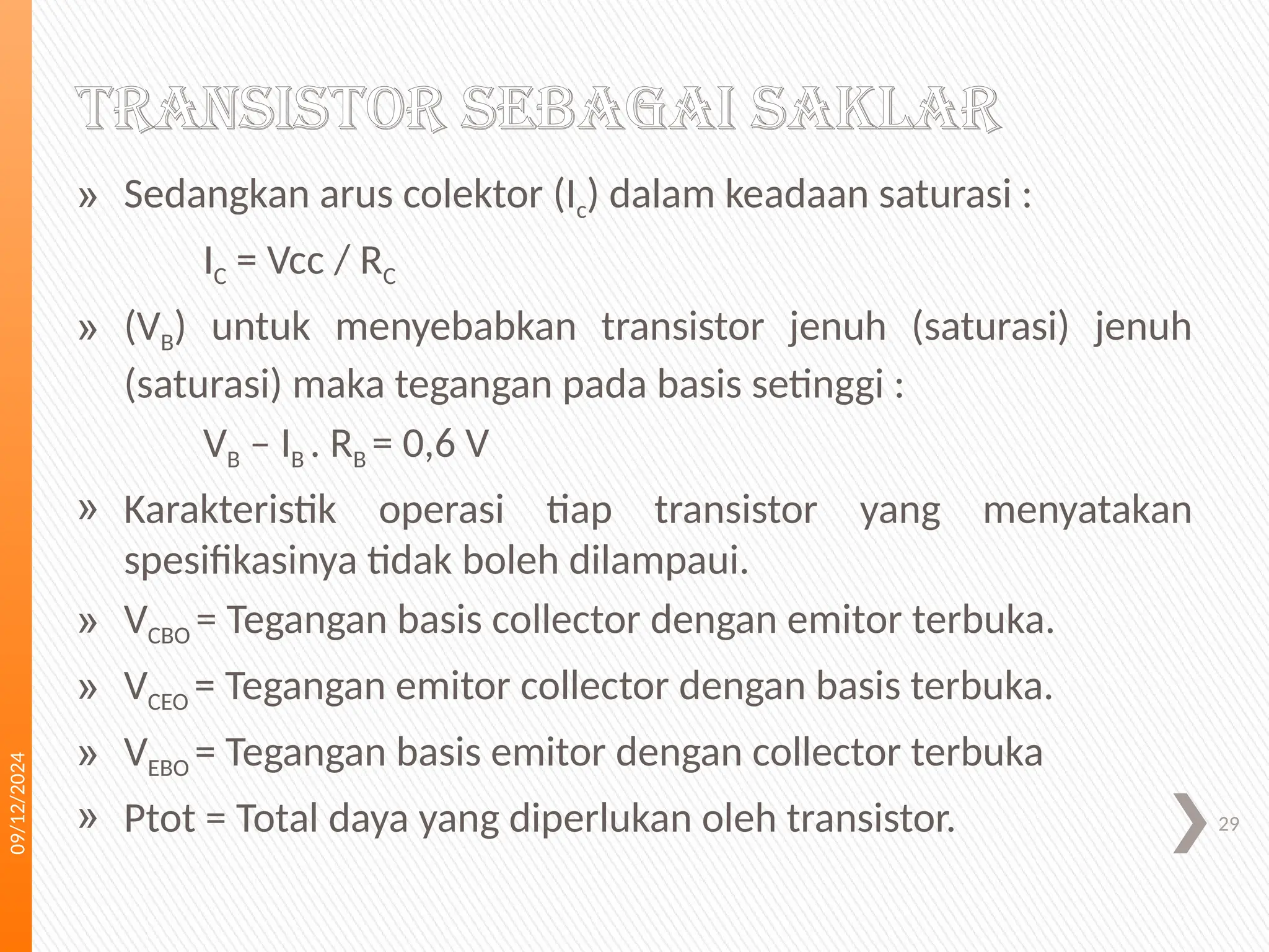 09/12/2024
29
» Sedangkan arus colektor (Ic) dalam keadaan saturasi :
IC = Vcc / RC
» (VB) untuk menyebabkan transistor jenuh (saturasi) jenuh
(saturasi) maka tegangan pada basis setinggi :
VB – IB . RB = 0,6 V
» Karakteristik operasi tiap transistor yang menyatakan
spesifikasinya tidak boleh dilampaui.
» VCBO = Tegangan basis collector dengan emitor terbuka.
» VCEO = Tegangan emitor collector dengan basis terbuka.
» VEBO = Tegangan basis emitor dengan collector terbuka
» Ptot = Total daya yang diperlukan oleh transistor.
TRANSISTOR SEBAGAI SAKLAR
 